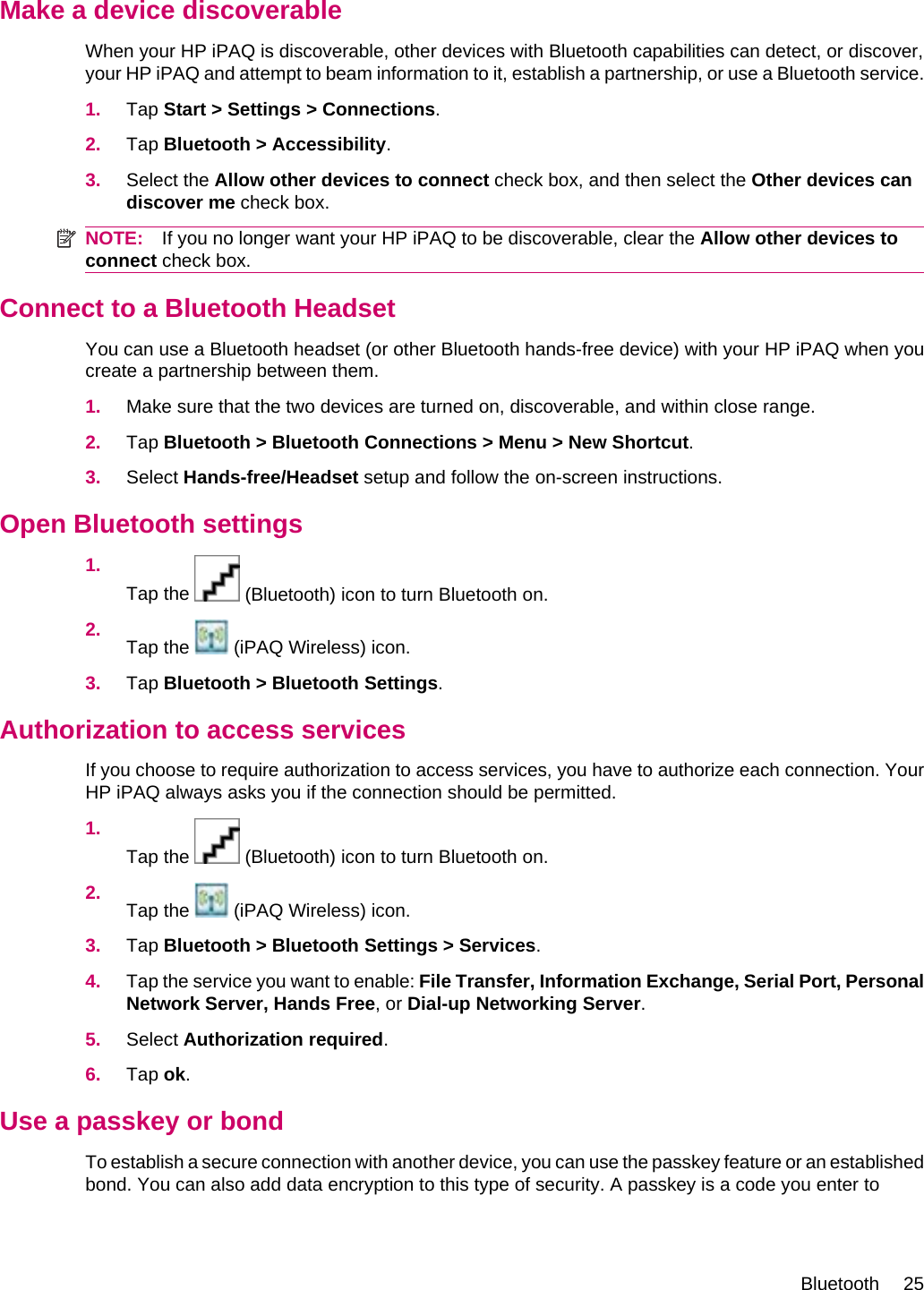 Make a device discoverableWhen your HP iPAQ is discoverable, other devices with Bluetooth capabilities can detect, or discover,your HP iPAQ and attempt to beam information to it, establish a partnership, or use a Bluetooth service.1. Tap Start &gt; Settings &gt; Connections.2. Tap Bluetooth &gt; Accessibility.3. Select the Allow other devices to connect check box, and then select the Other devices candiscover me check box.NOTE: If you no longer want your HP iPAQ to be discoverable, clear the Allow other devices toconnect check box.Connect to a Bluetooth HeadsetYou can use a Bluetooth headset (or other Bluetooth hands-free device) with your HP iPAQ when youcreate a partnership between them.1. Make sure that the two devices are turned on, discoverable, and within close range.2. Tap Bluetooth &gt; Bluetooth Connections &gt; Menu &gt; New Shortcut.3. Select Hands-free/Headset setup and follow the on-screen instructions.Open Bluetooth settings1.Tap the   (Bluetooth) icon to turn Bluetooth on.2. Tap the   (iPAQ Wireless) icon.3. Tap Bluetooth &gt; Bluetooth Settings.Authorization to access servicesIf you choose to require authorization to access services, you have to authorize each connection. YourHP iPAQ always asks you if the connection should be permitted.1.Tap the   (Bluetooth) icon to turn Bluetooth on.2. Tap the   (iPAQ Wireless) icon.3. Tap Bluetooth &gt; Bluetooth Settings &gt; Services.4. Tap the service you want to enable: File Transfer, Information Exchange, Serial Port, PersonalNetwork Server, Hands Free, or Dial-up Networking Server.5. Select Authorization required.6. Tap ok.Use a passkey or bondTo establish a secure connection with another device, you can use the passkey feature or an establishedbond. You can also add data encryption to this type of security. A passkey is a code you enter toBluetooth 25