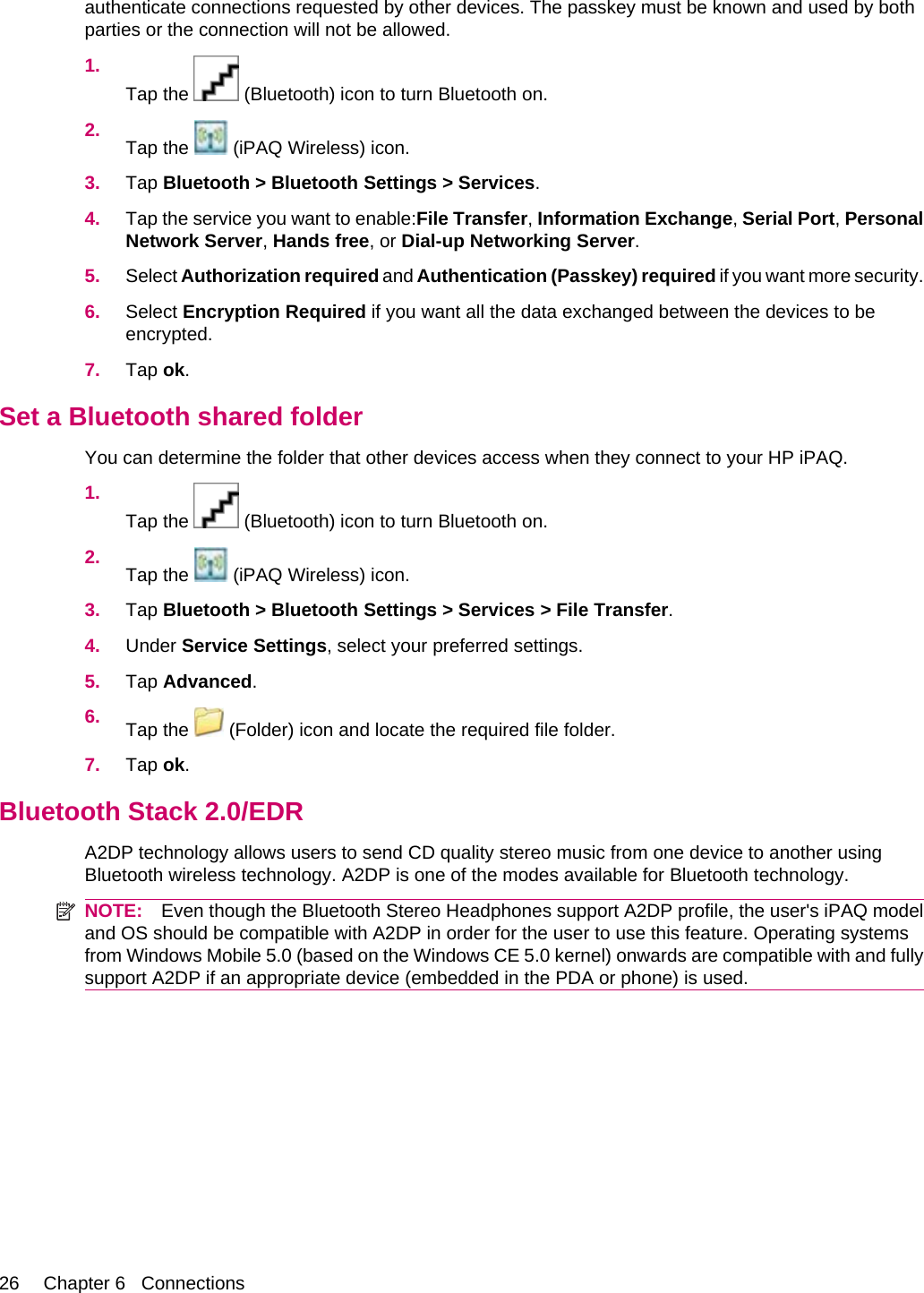 authenticate connections requested by other devices. The passkey must be known and used by bothparties or the connection will not be allowed.1.Tap the   (Bluetooth) icon to turn Bluetooth on.2. Tap the   (iPAQ Wireless) icon.3. Tap Bluetooth &gt; Bluetooth Settings &gt; Services.4. Tap the service you want to enable:File Transfer, Information Exchange, Serial Port, PersonalNetwork Server, Hands free, or Dial-up Networking Server.5. Select Authorization required and Authentication (Passkey) required if you want more security.6. Select Encryption Required if you want all the data exchanged between the devices to beencrypted.7. Tap ok.Set a Bluetooth shared folderYou can determine the folder that other devices access when they connect to your HP iPAQ.1.Tap the   (Bluetooth) icon to turn Bluetooth on.2. Tap the   (iPAQ Wireless) icon.3. Tap Bluetooth &gt; Bluetooth Settings &gt; Services &gt; File Transfer.4. Under Service Settings, select your preferred settings.5. Tap Advanced.6. Tap the   (Folder) icon and locate the required file folder.7. Tap ok.Bluetooth Stack 2.0/EDRA2DP technology allows users to send CD quality stereo music from one device to another usingBluetooth wireless technology. A2DP is one of the modes available for Bluetooth technology.NOTE: Even though the Bluetooth Stereo Headphones support A2DP profile, the user&apos;s iPAQ modeland OS should be compatible with A2DP in order for the user to use this feature. Operating systemsfrom Windows Mobile 5.0 (based on the Windows CE 5.0 kernel) onwards are compatible with and fullysupport A2DP if an appropriate device (embedded in the PDA or phone) is used.26 Chapter 6   Connections