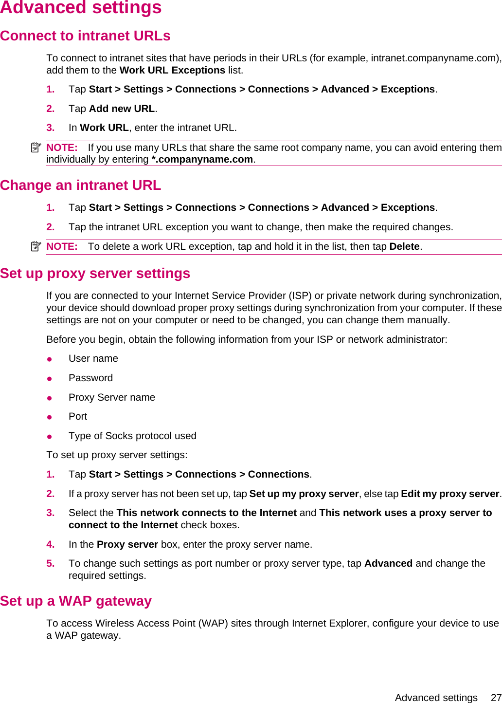 Advanced settingsConnect to intranet URLsTo connect to intranet sites that have periods in their URLs (for example, intranet.companyname.com),add them to the Work URL Exceptions list.1. Tap Start &gt; Settings &gt; Connections &gt; Connections &gt; Advanced &gt; Exceptions.2. Tap Add new URL.3. In Work URL, enter the intranet URL.NOTE: If you use many URLs that share the same root company name, you can avoid entering themindividually by entering *.companyname.com.Change an intranet URL1. Tap Start &gt; Settings &gt; Connections &gt; Connections &gt; Advanced &gt; Exceptions.2. Tap the intranet URL exception you want to change, then make the required changes.NOTE: To delete a work URL exception, tap and hold it in the list, then tap Delete.Set up proxy server settingsIf you are connected to your Internet Service Provider (ISP) or private network during synchronization,your device should download proper proxy settings during synchronization from your computer. If thesesettings are not on your computer or need to be changed, you can change them manually.Before you begin, obtain the following information from your ISP or network administrator:●User name●Password●Proxy Server name●Port●Type of Socks protocol usedTo set up proxy server settings:1. Tap Start &gt; Settings &gt; Connections &gt; Connections.2. If a proxy server has not been set up, tap Set up my proxy server, else tap Edit my proxy server.3. Select the This network connects to the Internet and This network uses a proxy server toconnect to the Internet check boxes.4. In the Proxy server box, enter the proxy server name.5. To change such settings as port number or proxy server type, tap Advanced and change therequired settings.Set up a WAP gatewayTo access Wireless Access Point (WAP) sites through Internet Explorer, configure your device to usea WAP gateway.Advanced settings 27