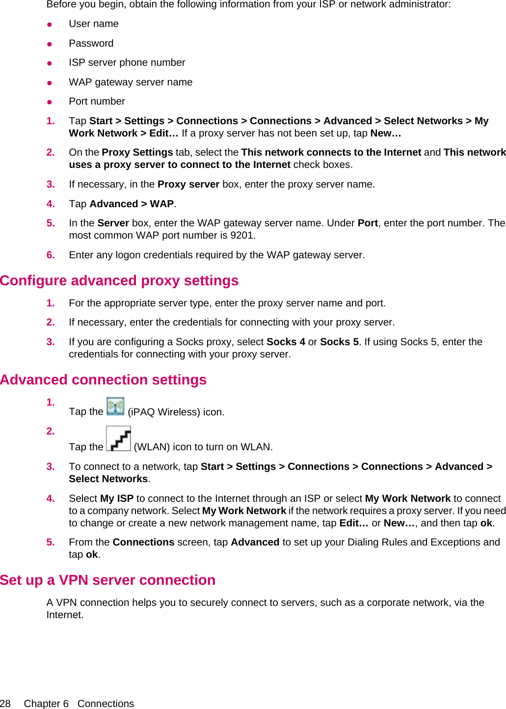 Before you begin, obtain the following information from your ISP or network administrator:●User name●Password●ISP server phone number●WAP gateway server name●Port number1. Tap Start &gt; Settings &gt; Connections &gt; Connections &gt; Advanced &gt; Select Networks &gt; MyWork Network &gt; Edit… If a proxy server has not been set up, tap New…2. On the Proxy Settings tab, select the This network connects to the Internet and This networkuses a proxy server to connect to the Internet check boxes.3. If necessary, in the Proxy server box, enter the proxy server name.4. Tap Advanced &gt; WAP.5. In the Server box, enter the WAP gateway server name. Under Port, enter the port number. Themost common WAP port number is 9201.6. Enter any logon credentials required by the WAP gateway server.Configure advanced proxy settings1. For the appropriate server type, enter the proxy server name and port.2. If necessary, enter the credentials for connecting with your proxy server.3. If you are configuring a Socks proxy, select Socks 4 or Socks 5. If using Socks 5, enter thecredentials for connecting with your proxy server.Advanced connection settings1. Tap the   (iPAQ Wireless) icon.2.Tap the   (WLAN) icon to turn on WLAN.3. To connect to a network, tap Start &gt; Settings &gt; Connections &gt; Connections &gt; Advanced &gt;Select Networks.4. Select My ISP to connect to the Internet through an ISP or select My Work Network to connectto a company network. Select My Work Network if the network requires a proxy server. If you needto change or create a new network management name, tap Edit… or New…, and then tap ok.5. From the Connections screen, tap Advanced to set up your Dialing Rules and Exceptions andtap ok.Set up a VPN server connectionA VPN connection helps you to securely connect to servers, such as a corporate network, via theInternet.28 Chapter 6   Connections