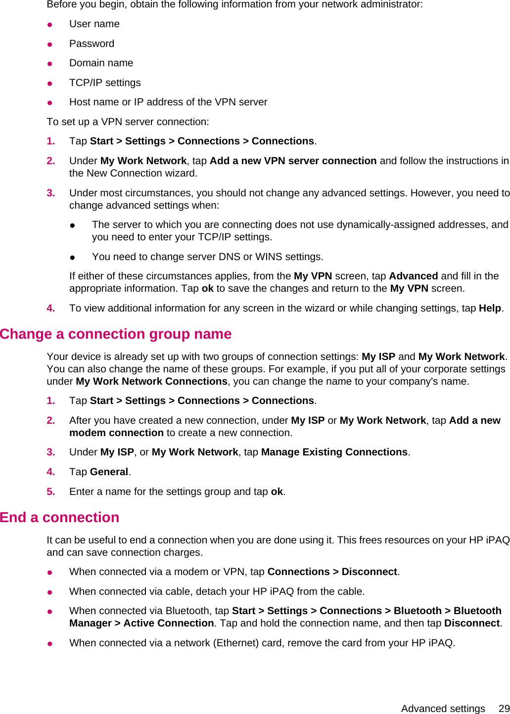 Before you begin, obtain the following information from your network administrator:●User name●Password●Domain name●TCP/IP settings●Host name or IP address of the VPN serverTo set up a VPN server connection:1. Tap Start &gt; Settings &gt; Connections &gt; Connections.2. Under My Work Network, tap Add a new VPN server connection and follow the instructions inthe New Connection wizard.3. Under most circumstances, you should not change any advanced settings. However, you need tochange advanced settings when:●The server to which you are connecting does not use dynamically-assigned addresses, andyou need to enter your TCP/IP settings.●You need to change server DNS or WINS settings.If either of these circumstances applies, from the My VPN screen, tap Advanced and fill in theappropriate information. Tap ok to save the changes and return to the My VPN screen.4. To view additional information for any screen in the wizard or while changing settings, tap Help.Change a connection group nameYour device is already set up with two groups of connection settings: My ISP and My Work Network.You can also change the name of these groups. For example, if you put all of your corporate settingsunder My Work Network Connections, you can change the name to your company&apos;s name.1. Tap Start &gt; Settings &gt; Connections &gt; Connections.2. After you have created a new connection, under My ISP or My Work Network, tap Add a newmodem connection to create a new connection.3. Under My ISP, or My Work Network, tap Manage Existing Connections.4. Tap General.5. Enter a name for the settings group and tap ok.End a connectionIt can be useful to end a connection when you are done using it. This frees resources on your HP iPAQand can save connection charges.●When connected via a modem or VPN, tap Connections &gt; Disconnect.●When connected via cable, detach your HP iPAQ from the cable.●When connected via Bluetooth, tap Start &gt; Settings &gt; Connections &gt; Bluetooth &gt; BluetoothManager &gt; Active Connection. Tap and hold the connection name, and then tap Disconnect.●When connected via a network (Ethernet) card, remove the card from your HP iPAQ.Advanced settings 29