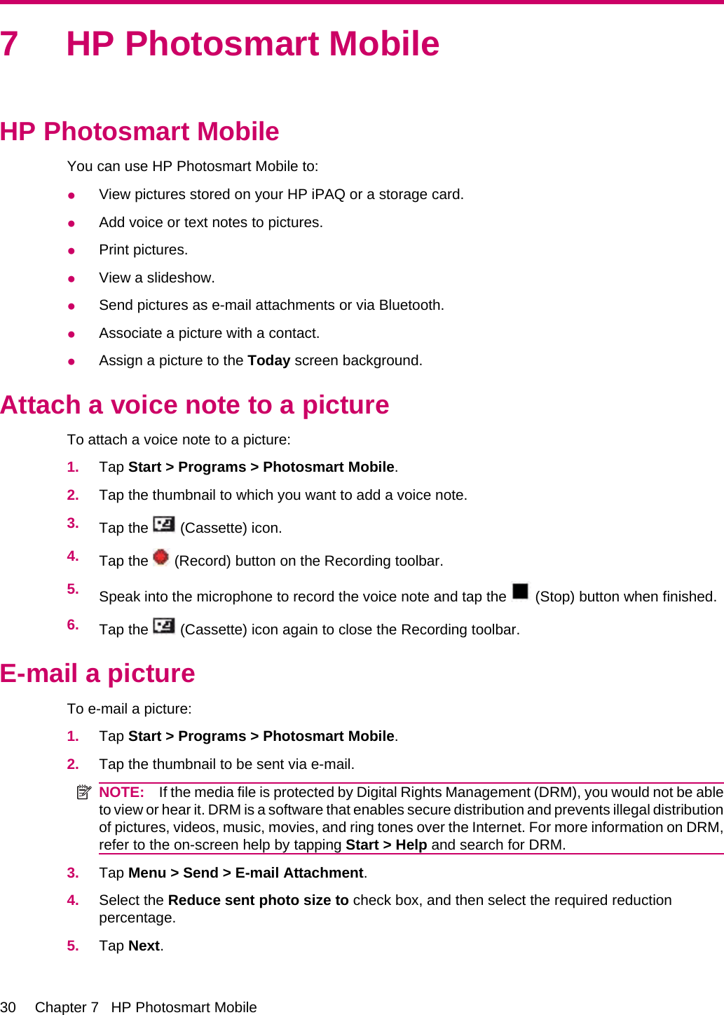7 HP Photosmart MobileHP Photosmart MobileYou can use HP Photosmart Mobile to:●View pictures stored on your HP iPAQ or a storage card.●Add voice or text notes to pictures.●Print pictures.●View a slideshow.●Send pictures as e-mail attachments or via Bluetooth.●Associate a picture with a contact.●Assign a picture to the Today screen background.Attach a voice note to a pictureTo attach a voice note to a picture:1. Tap Start &gt; Programs &gt; Photosmart Mobile.2. Tap the thumbnail to which you want to add a voice note.3. Tap the   (Cassette) icon.4. Tap the   (Record) button on the Recording toolbar.5. Speak into the microphone to record the voice note and tap the   (Stop) button when finished.6. Tap the   (Cassette) icon again to close the Recording toolbar.E-mail a pictureTo e-mail a picture:1. Tap Start &gt; Programs &gt; Photosmart Mobile.2. Tap the thumbnail to be sent via e-mail.NOTE: If the media file is protected by Digital Rights Management (DRM), you would not be ableto view or hear it. DRM is a software that enables secure distribution and prevents illegal distributionof pictures, videos, music, movies, and ring tones over the Internet. For more information on DRM,refer to the on-screen help by tapping Start &gt; Help and search for DRM.3. Tap Menu &gt; Send &gt; E-mail Attachment.4. Select the Reduce sent photo size to check box, and then select the required reductionpercentage.5. Tap Next.30 Chapter 7   HP Photosmart Mobile