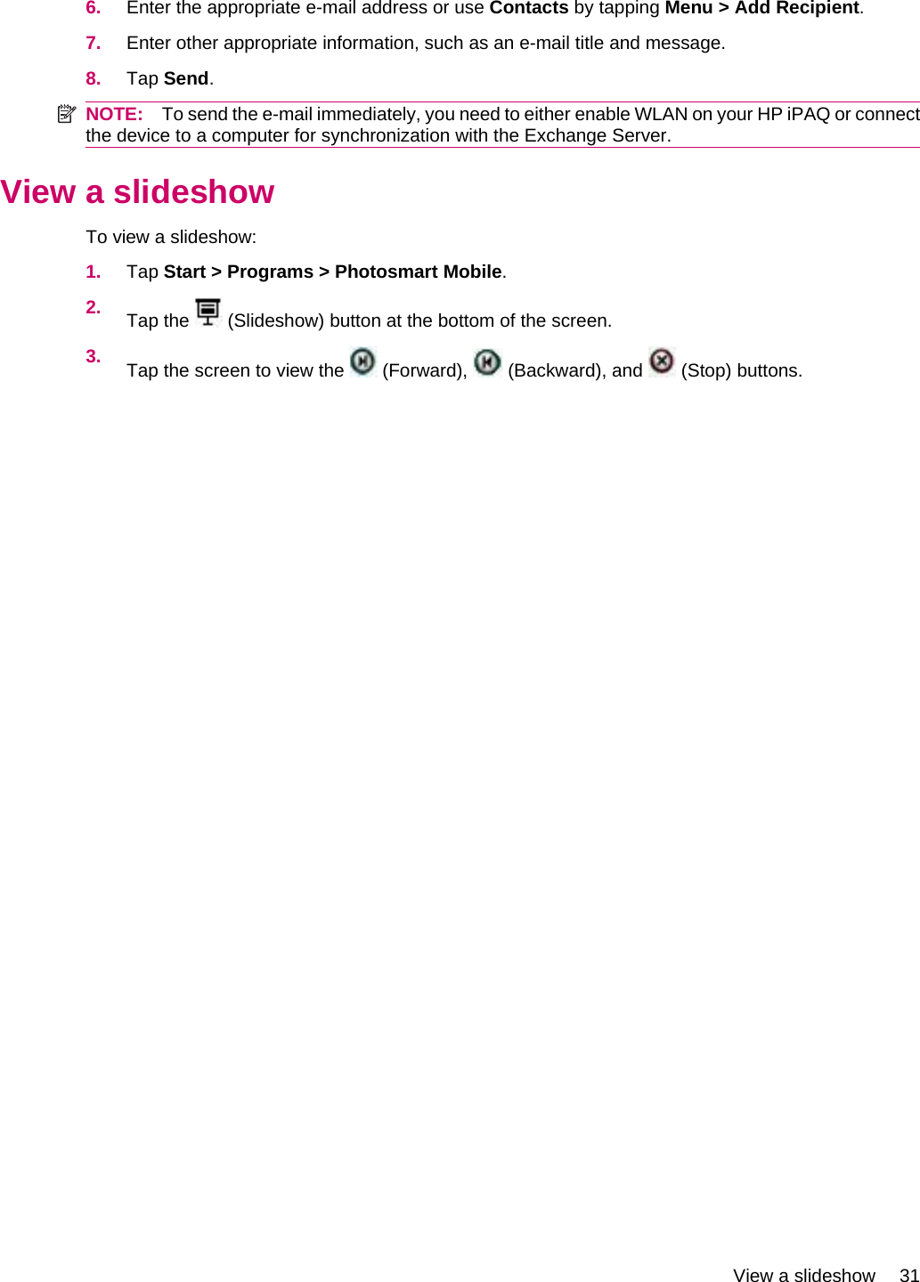 6. Enter the appropriate e-mail address or use Contacts by tapping Menu &gt; Add Recipient.7. Enter other appropriate information, such as an e-mail title and message.8. Tap Send.NOTE: To send the e-mail immediately, you need to either enable WLAN on your HP iPAQ or connectthe device to a computer for synchronization with the Exchange Server.View a slideshowTo view a slideshow:1. Tap Start &gt; Programs &gt; Photosmart Mobile.2. Tap the   (Slideshow) button at the bottom of the screen.3. Tap the screen to view the   (Forward),   (Backward), and   (Stop) buttons.View a slideshow 31