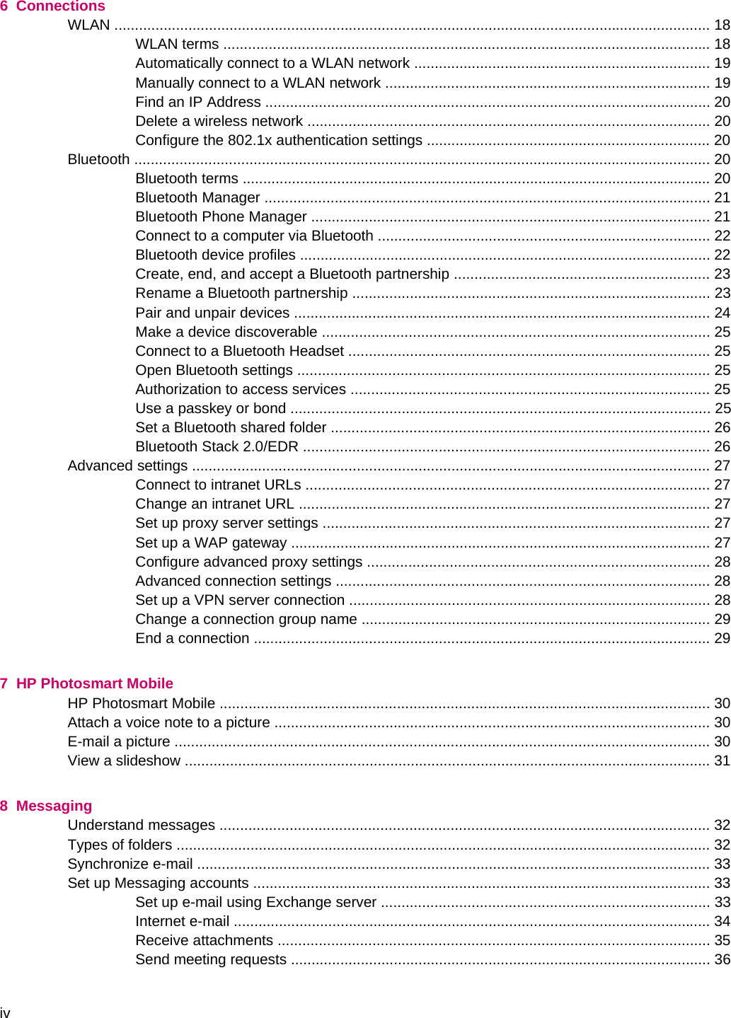 6  ConnectionsWLAN ................................................................................................................................................. 18WLAN terms ...................................................................................................................... 18Automatically connect to a WLAN network ........................................................................ 19Manually connect to a WLAN network ............................................................................... 19Find an IP Address ............................................................................................................ 20Delete a wireless network .................................................................................................. 20Configure the 802.1x authentication settings ..................................................................... 20Bluetooth ............................................................................................................................................ 20Bluetooth terms .................................................................................................................. 20Bluetooth Manager ............................................................................................................ 21Bluetooth Phone Manager ................................................................................................. 21Connect to a computer via Bluetooth ................................................................................. 22Bluetooth device profiles .................................................................................................... 22Create, end, and accept a Bluetooth partnership .............................................................. 23Rename a Bluetooth partnership ....................................................................................... 23Pair and unpair devices ..................................................................................................... 24Make a device discoverable .............................................................................................. 25Connect to a Bluetooth Headset ........................................................................................ 25Open Bluetooth settings .................................................................................................... 25Authorization to access services ....................................................................................... 25Use a passkey or bond ...................................................................................................... 25Set a Bluetooth shared folder ............................................................................................ 26Bluetooth Stack 2.0/EDR ................................................................................................... 26Advanced settings .............................................................................................................................. 27Connect to intranet URLs .................................................................................................. 27Change an intranet URL .................................................................................................... 27Set up proxy server settings .............................................................................................. 27Set up a WAP gateway ...................................................................................................... 27Configure advanced proxy settings ................................................................................... 28Advanced connection settings ........................................................................................... 28Set up a VPN server connection ........................................................................................ 28Change a connection group name ..................................................................................... 29End a connection ............................................................................................................... 297  HP Photosmart MobileHP Photosmart Mobile ....................................................................................................................... 30Attach a voice note to a picture .......................................................................................................... 30E-mail a picture .................................................................................................................................. 30View a slideshow ................................................................................................................................ 318  MessagingUnderstand messages ....................................................................................................................... 32Types of folders .................................................................................................................................. 32Synchronize e-mail ............................................................................................................................. 33Set up Messaging accounts ............................................................................................................... 33Set up e-mail using Exchange server ................................................................................ 33Internet e-mail .................................................................................................................... 34Receive attachments ......................................................................................................... 35Send meeting requests ...................................................................................................... 36iv