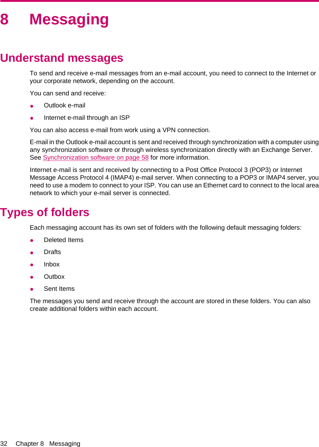 8 MessagingUnderstand messagesTo send and receive e-mail messages from an e-mail account, you need to connect to the Internet oryour corporate network, depending on the account.You can send and receive:●Outlook e-mail●Internet e-mail through an ISPYou can also access e-mail from work using a VPN connection.E-mail in the Outlook e-mail account is sent and received through synchronization with a computer usingany synchronization software or through wireless synchronization directly with an Exchange Server.See Synchronization software on page 58 for more information.Internet e-mail is sent and received by connecting to a Post Office Protocol 3 (POP3) or InternetMessage Access Protocol 4 (IMAP4) e-mail server. When connecting to a POP3 or IMAP4 server, youneed to use a modem to connect to your ISP. You can use an Ethernet card to connect to the local areanetwork to which your e-mail server is connected.Types of foldersEach messaging account has its own set of folders with the following default messaging folders:●Deleted Items●Drafts●Inbox●Outbox●Sent ItemsThe messages you send and receive through the account are stored in these folders. You can alsocreate additional folders within each account.32 Chapter 8   Messaging