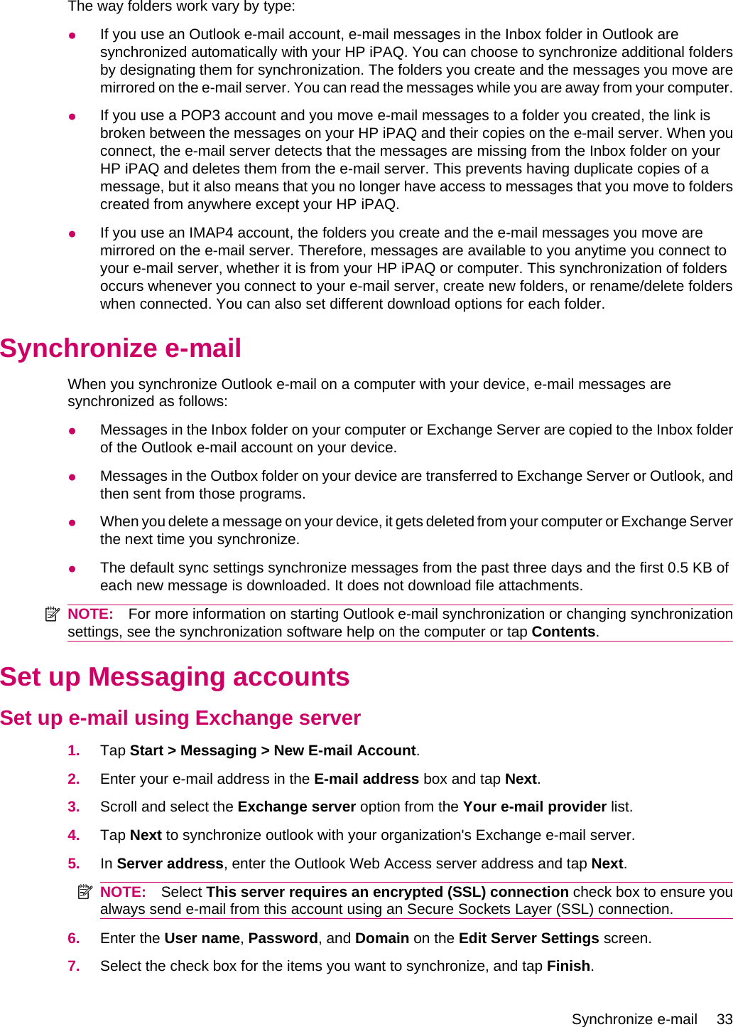 The way folders work vary by type:●If you use an Outlook e-mail account, e-mail messages in the Inbox folder in Outlook aresynchronized automatically with your HP iPAQ. You can choose to synchronize additional foldersby designating them for synchronization. The folders you create and the messages you move aremirrored on the e-mail server. You can read the messages while you are away from your computer.●If you use a POP3 account and you move e-mail messages to a folder you created, the link isbroken between the messages on your HP iPAQ and their copies on the e-mail server. When youconnect, the e-mail server detects that the messages are missing from the Inbox folder on yourHP iPAQ and deletes them from the e-mail server. This prevents having duplicate copies of amessage, but it also means that you no longer have access to messages that you move to folderscreated from anywhere except your HP iPAQ.●If you use an IMAP4 account, the folders you create and the e-mail messages you move aremirrored on the e-mail server. Therefore, messages are available to you anytime you connect toyour e-mail server, whether it is from your HP iPAQ or computer. This synchronization of foldersoccurs whenever you connect to your e-mail server, create new folders, or rename/delete folderswhen connected. You can also set different download options for each folder.Synchronize e-mailWhen you synchronize Outlook e-mail on a computer with your device, e-mail messages aresynchronized as follows:●Messages in the Inbox folder on your computer or Exchange Server are copied to the Inbox folderof the Outlook e-mail account on your device.●Messages in the Outbox folder on your device are transferred to Exchange Server or Outlook, andthen sent from those programs.●When you delete a message on your device, it gets deleted from your computer or Exchange Serverthe next time you synchronize.●The default sync settings synchronize messages from the past three days and the first 0.5 KB ofeach new message is downloaded. It does not download file attachments.NOTE: For more information on starting Outlook e-mail synchronization or changing synchronizationsettings, see the synchronization software help on the computer or tap Contents.Set up Messaging accountsSet up e-mail using Exchange server1. Tap Start &gt; Messaging &gt; New E-mail Account.2. Enter your e-mail address in the E-mail address box and tap Next.3. Scroll and select the Exchange server option from the Your e-mail provider list.4. Tap Next to synchronize outlook with your organization&apos;s Exchange e-mail server.5. In Server address, enter the Outlook Web Access server address and tap Next.NOTE: Select This server requires an encrypted (SSL) connection check box to ensure youalways send e-mail from this account using an Secure Sockets Layer (SSL) connection.6. Enter the User name, Password, and Domain on the Edit Server Settings screen.7. Select the check box for the items you want to synchronize, and tap Finish.Synchronize e-mail 33