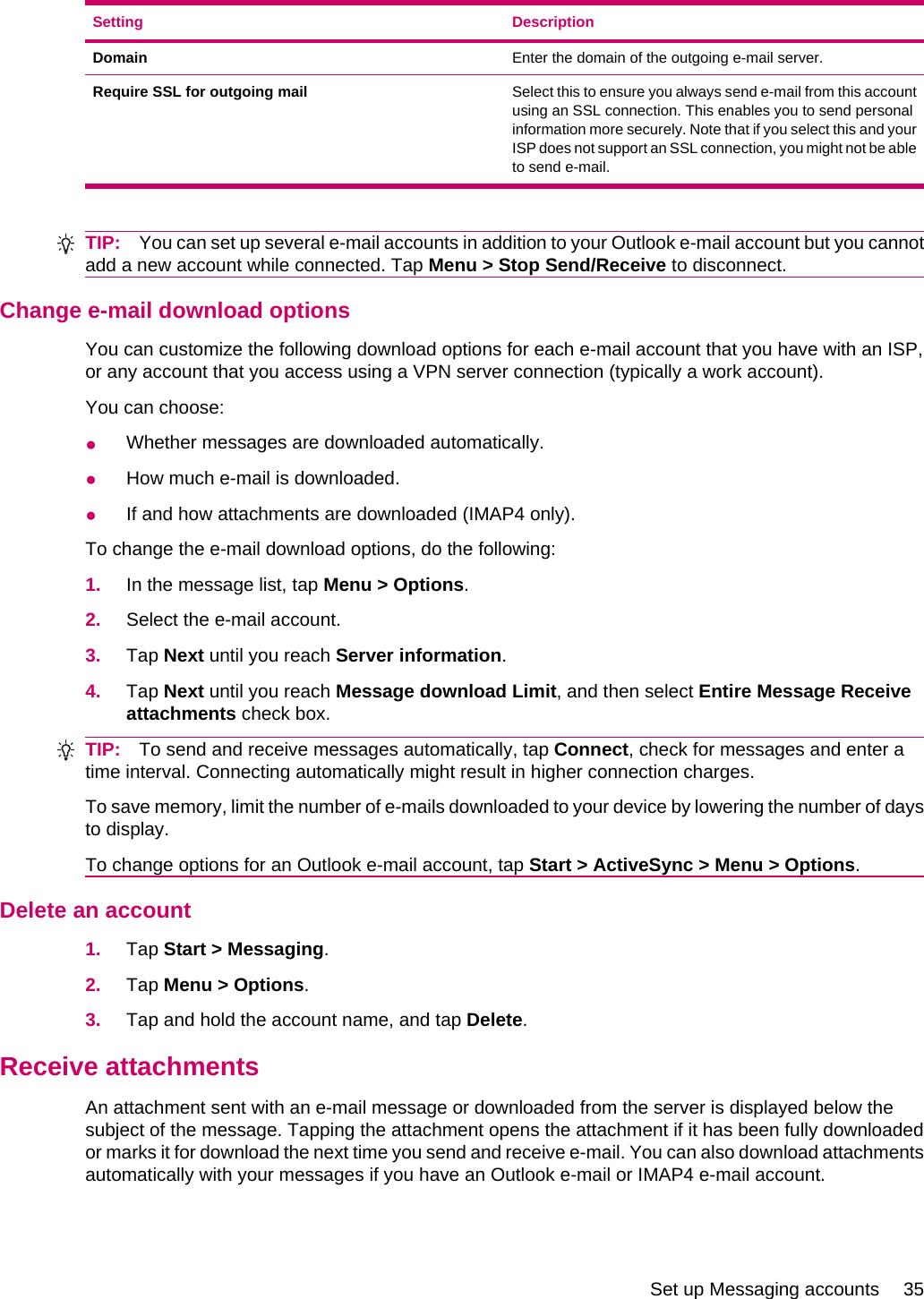 Setting DescriptionDomain Enter the domain of the outgoing e-mail server.Require SSL for outgoing mail Select this to ensure you always send e-mail from this accountusing an SSL connection. This enables you to send personalinformation more securely. Note that if you select this and yourISP does not support an SSL connection, you might not be ableto send e-mail.TIP: You can set up several e-mail accounts in addition to your Outlook e-mail account but you cannotadd a new account while connected. Tap Menu &gt; Stop Send/Receive to disconnect.Change e-mail download optionsYou can customize the following download options for each e-mail account that you have with an ISP,or any account that you access using a VPN server connection (typically a work account).You can choose:●Whether messages are downloaded automatically.●How much e-mail is downloaded.●If and how attachments are downloaded (IMAP4 only).To change the e-mail download options, do the following:1. In the message list, tap Menu &gt; Options.2. Select the e-mail account.3. Tap Next until you reach Server information.4. Tap Next until you reach Message download Limit, and then select Entire Message Receiveattachments check box.TIP: To send and receive messages automatically, tap Connect, check for messages and enter atime interval. Connecting automatically might result in higher connection charges.To save memory, limit the number of e-mails downloaded to your device by lowering the number of daysto display.To change options for an Outlook e-mail account, tap Start &gt; ActiveSync &gt; Menu &gt; Options.Delete an account1. Tap Start &gt; Messaging.2. Tap Menu &gt; Options.3. Tap and hold the account name, and tap Delete.Receive attachmentsAn attachment sent with an e-mail message or downloaded from the server is displayed below thesubject of the message. Tapping the attachment opens the attachment if it has been fully downloadedor marks it for download the next time you send and receive e-mail. You can also download attachmentsautomatically with your messages if you have an Outlook e-mail or IMAP4 e-mail account.Set up Messaging accounts 35