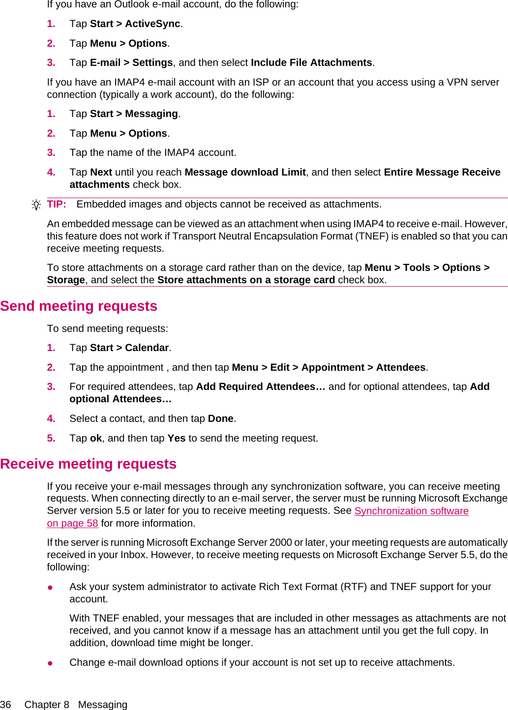 If you have an Outlook e-mail account, do the following:1. Tap Start &gt; ActiveSync.2. Tap Menu &gt; Options.3. Tap E-mail &gt; Settings, and then select Include File Attachments.If you have an IMAP4 e-mail account with an ISP or an account that you access using a VPN serverconnection (typically a work account), do the following:1. Tap Start &gt; Messaging.2. Tap Menu &gt; Options.3. Tap the name of the IMAP4 account.4. Tap Next until you reach Message download Limit, and then select Entire Message Receiveattachments check box.TIP: Embedded images and objects cannot be received as attachments.An embedded message can be viewed as an attachment when using IMAP4 to receive e-mail. However,this feature does not work if Transport Neutral Encapsulation Format (TNEF) is enabled so that you canreceive meeting requests.To store attachments on a storage card rather than on the device, tap Menu &gt; Tools &gt; Options &gt;Storage, and select the Store attachments on a storage card check box.Send meeting requestsTo send meeting requests:1. Tap Start &gt; Calendar.2. Tap the appointment , and then tap Menu &gt; Edit &gt; Appointment &gt; Attendees.3. For required attendees, tap Add Required Attendees… and for optional attendees, tap Addoptional Attendees…4. Select a contact, and then tap Done.5. Tap ok, and then tap Yes to send the meeting request.Receive meeting requestsIf you receive your e-mail messages through any synchronization software, you can receive meetingrequests. When connecting directly to an e-mail server, the server must be running Microsoft ExchangeServer version 5.5 or later for you to receive meeting requests. See Synchronization softwareon page 58 for more information.If the server is running Microsoft Exchange Server 2000 or later, your meeting requests are automaticallyreceived in your Inbox. However, to receive meeting requests on Microsoft Exchange Server 5.5, do thefollowing:●Ask your system administrator to activate Rich Text Format (RTF) and TNEF support for youraccount.With TNEF enabled, your messages that are included in other messages as attachments are notreceived, and you cannot know if a message has an attachment until you get the full copy. Inaddition, download time might be longer.●Change e-mail download options if your account is not set up to receive attachments.36 Chapter 8   Messaging