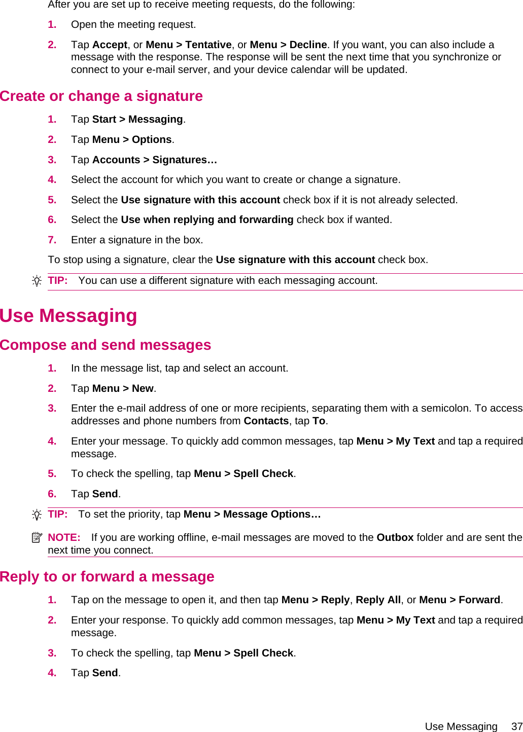 After you are set up to receive meeting requests, do the following:1. Open the meeting request.2. Tap Accept, or Menu &gt; Tentative, or Menu &gt; Decline. If you want, you can also include amessage with the response. The response will be sent the next time that you synchronize orconnect to your e-mail server, and your device calendar will be updated.Create or change a signature1. Tap Start &gt; Messaging.2. Tap Menu &gt; Options.3. Tap Accounts &gt; Signatures…4. Select the account for which you want to create or change a signature.5. Select the Use signature with this account check box if it is not already selected.6. Select the Use when replying and forwarding check box if wanted.7. Enter a signature in the box.To stop using a signature, clear the Use signature with this account check box.TIP: You can use a different signature with each messaging account.Use MessagingCompose and send messages1. In the message list, tap and select an account.2. Tap Menu &gt; New.3. Enter the e-mail address of one or more recipients, separating them with a semicolon. To accessaddresses and phone numbers from Contacts, tap To.4. Enter your message. To quickly add common messages, tap Menu &gt; My Text and tap a requiredmessage.5. To check the spelling, tap Menu &gt; Spell Check.6. Tap Send.TIP: To set the priority, tap Menu &gt; Message Options…NOTE: If you are working offline, e-mail messages are moved to the Outbox folder and are sent thenext time you connect.Reply to or forward a message1. Tap on the message to open it, and then tap Menu &gt; Reply, Reply All, or Menu &gt; Forward.2. Enter your response. To quickly add common messages, tap Menu &gt; My Text and tap a requiredmessage.3. To check the spelling, tap Menu &gt; Spell Check.4. Tap Send.Use Messaging 37