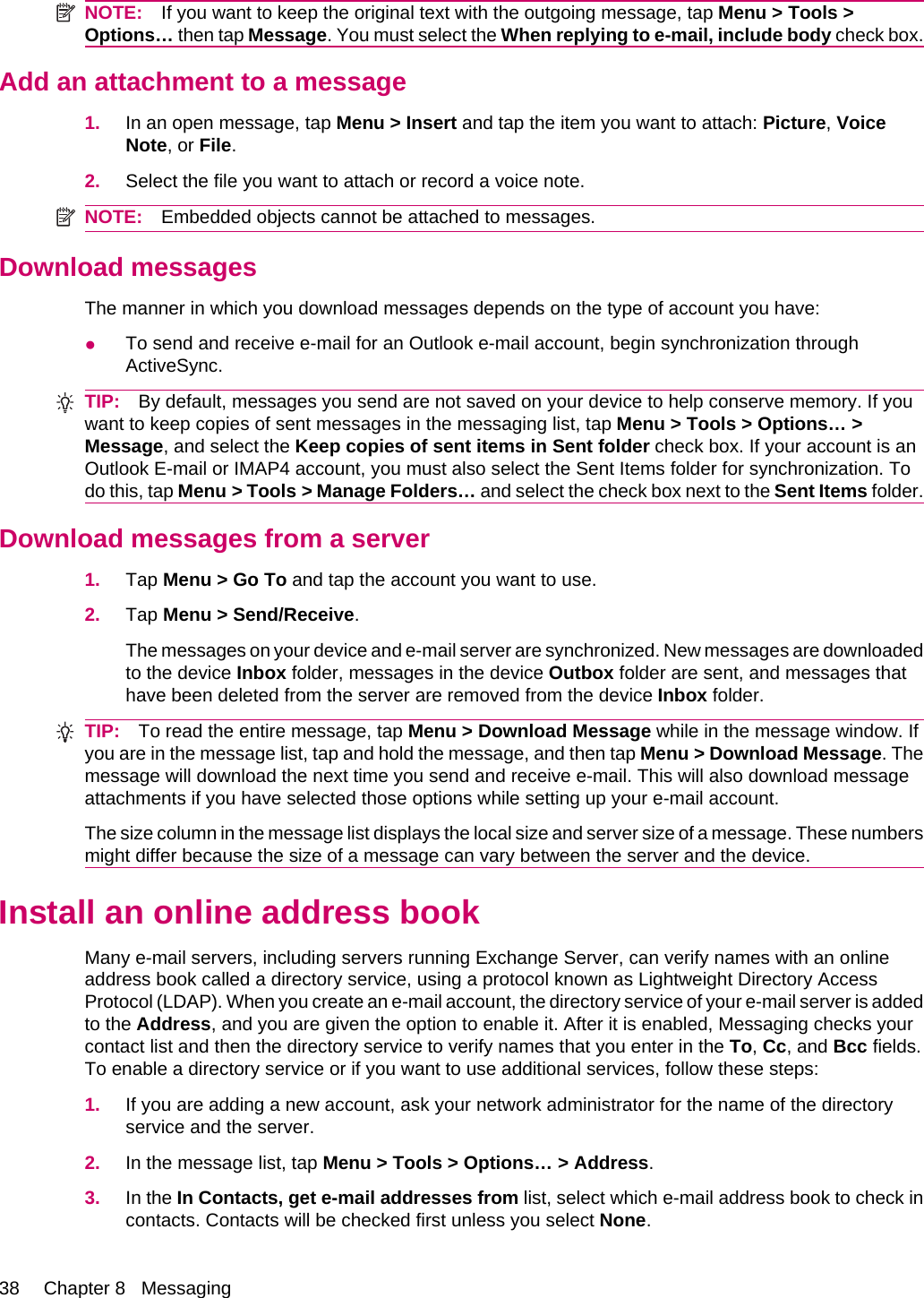 NOTE: If you want to keep the original text with the outgoing message, tap Menu &gt; Tools &gt;Options… then tap Message. You must select the When replying to e-mail, include body check box.Add an attachment to a message1. In an open message, tap Menu &gt; Insert and tap the item you want to attach: Picture, VoiceNote, or File.2. Select the file you want to attach or record a voice note.NOTE: Embedded objects cannot be attached to messages.Download messagesThe manner in which you download messages depends on the type of account you have:●To send and receive e-mail for an Outlook e-mail account, begin synchronization throughActiveSync.TIP: By default, messages you send are not saved on your device to help conserve memory. If youwant to keep copies of sent messages in the messaging list, tap Menu &gt; Tools &gt; Options… &gt;Message, and select the Keep copies of sent items in Sent folder check box. If your account is anOutlook E-mail or IMAP4 account, you must also select the Sent Items folder for synchronization. Todo this, tap Menu &gt; Tools &gt; Manage Folders… and select the check box next to the Sent Items folder.Download messages from a server1. Tap Menu &gt; Go To and tap the account you want to use.2. Tap Menu &gt; Send/Receive.The messages on your device and e-mail server are synchronized. New messages are downloadedto the device Inbox folder, messages in the device Outbox folder are sent, and messages thathave been deleted from the server are removed from the device Inbox folder.TIP: To read the entire message, tap Menu &gt; Download Message while in the message window. Ifyou are in the message list, tap and hold the message, and then tap Menu &gt; Download Message. Themessage will download the next time you send and receive e-mail. This will also download messageattachments if you have selected those options while setting up your e-mail account.The size column in the message list displays the local size and server size of a message. These numbersmight differ because the size of a message can vary between the server and the device.Install an online address bookMany e-mail servers, including servers running Exchange Server, can verify names with an onlineaddress book called a directory service, using a protocol known as Lightweight Directory AccessProtocol (LDAP). When you create an e-mail account, the directory service of your e-mail server is addedto the Address, and you are given the option to enable it. After it is enabled, Messaging checks yourcontact list and then the directory service to verify names that you enter in the To, Cc, and Bcc fields.To enable a directory service or if you want to use additional services, follow these steps:1. If you are adding a new account, ask your network administrator for the name of the directoryservice and the server.2. In the message list, tap Menu &gt; Tools &gt; Options… &gt; Address.3. In the In Contacts, get e-mail addresses from list, select which e-mail address book to check incontacts. Contacts will be checked first unless you select None.38 Chapter 8   Messaging