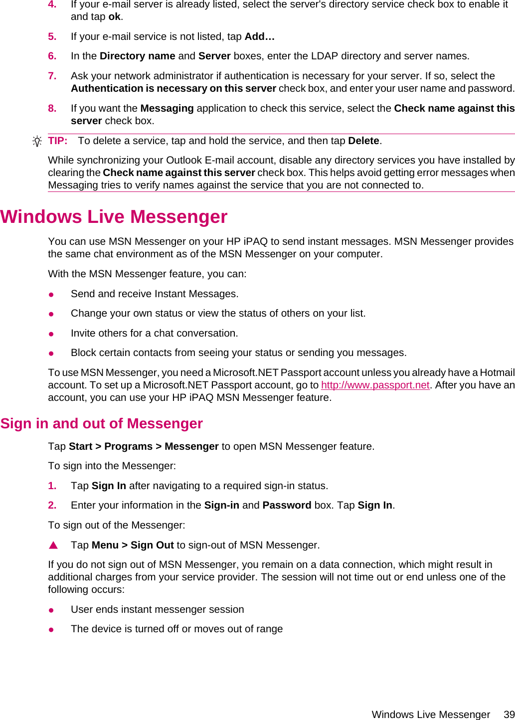 4. If your e-mail server is already listed, select the server&apos;s directory service check box to enable itand tap ok.5. If your e-mail service is not listed, tap Add…6. In the Directory name and Server boxes, enter the LDAP directory and server names.7. Ask your network administrator if authentication is necessary for your server. If so, select theAuthentication is necessary on this server check box, and enter your user name and password.8. If you want the Messaging application to check this service, select the Check name against thisserver check box.TIP: To delete a service, tap and hold the service, and then tap Delete.While synchronizing your Outlook E-mail account, disable any directory services you have installed byclearing the Check name against this server check box. This helps avoid getting error messages whenMessaging tries to verify names against the service that you are not connected to.Windows Live MessengerYou can use MSN Messenger on your HP iPAQ to send instant messages. MSN Messenger providesthe same chat environment as of the MSN Messenger on your computer.With the MSN Messenger feature, you can:●Send and receive Instant Messages.●Change your own status or view the status of others on your list.●Invite others for a chat conversation.●Block certain contacts from seeing your status or sending you messages.To use MSN Messenger, you need a Microsoft.NET Passport account unless you already have a Hotmailaccount. To set up a Microsoft.NET Passport account, go to http://www.passport.net. After you have anaccount, you can use your HP iPAQ MSN Messenger feature.Sign in and out of MessengerTap Start &gt; Programs &gt; Messenger to open MSN Messenger feature.To sign into the Messenger:1. Tap Sign In after navigating to a required sign-in status.2. Enter your information in the Sign-in and Password box. Tap Sign In.To sign out of the Messenger:▲Tap Menu &gt; Sign Out to sign-out of MSN Messenger.If you do not sign out of MSN Messenger, you remain on a data connection, which might result inadditional charges from your service provider. The session will not time out or end unless one of thefollowing occurs:●User ends instant messenger session●The device is turned off or moves out of rangeWindows Live Messenger 39