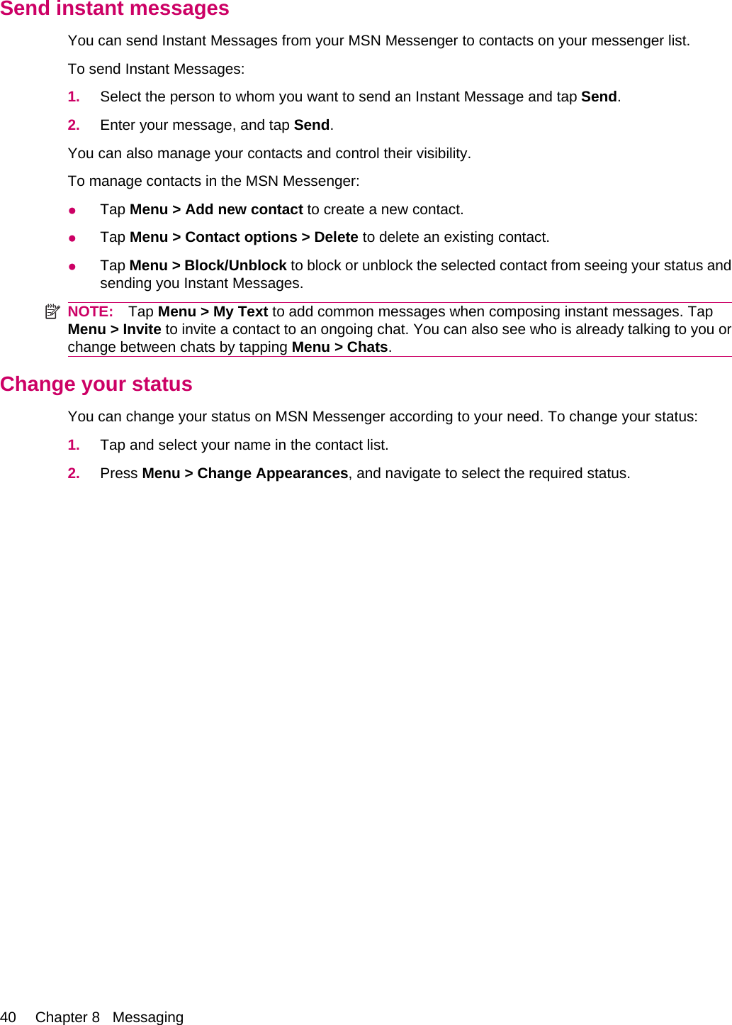 Send instant messagesYou can send Instant Messages from your MSN Messenger to contacts on your messenger list.To send Instant Messages:1. Select the person to whom you want to send an Instant Message and tap Send.2. Enter your message, and tap Send.You can also manage your contacts and control their visibility.To manage contacts in the MSN Messenger:●Tap Menu &gt; Add new contact to create a new contact.●Tap Menu &gt; Contact options &gt; Delete to delete an existing contact.●Tap Menu &gt; Block/Unblock to block or unblock the selected contact from seeing your status andsending you Instant Messages.NOTE: Tap Menu &gt; My Text to add common messages when composing instant messages. TapMenu &gt; Invite to invite a contact to an ongoing chat. You can also see who is already talking to you orchange between chats by tapping Menu &gt; Chats.Change your statusYou can change your status on MSN Messenger according to your need. To change your status:1. Tap and select your name in the contact list.2. Press Menu &gt; Change Appearances, and navigate to select the required status.40 Chapter 8   Messaging