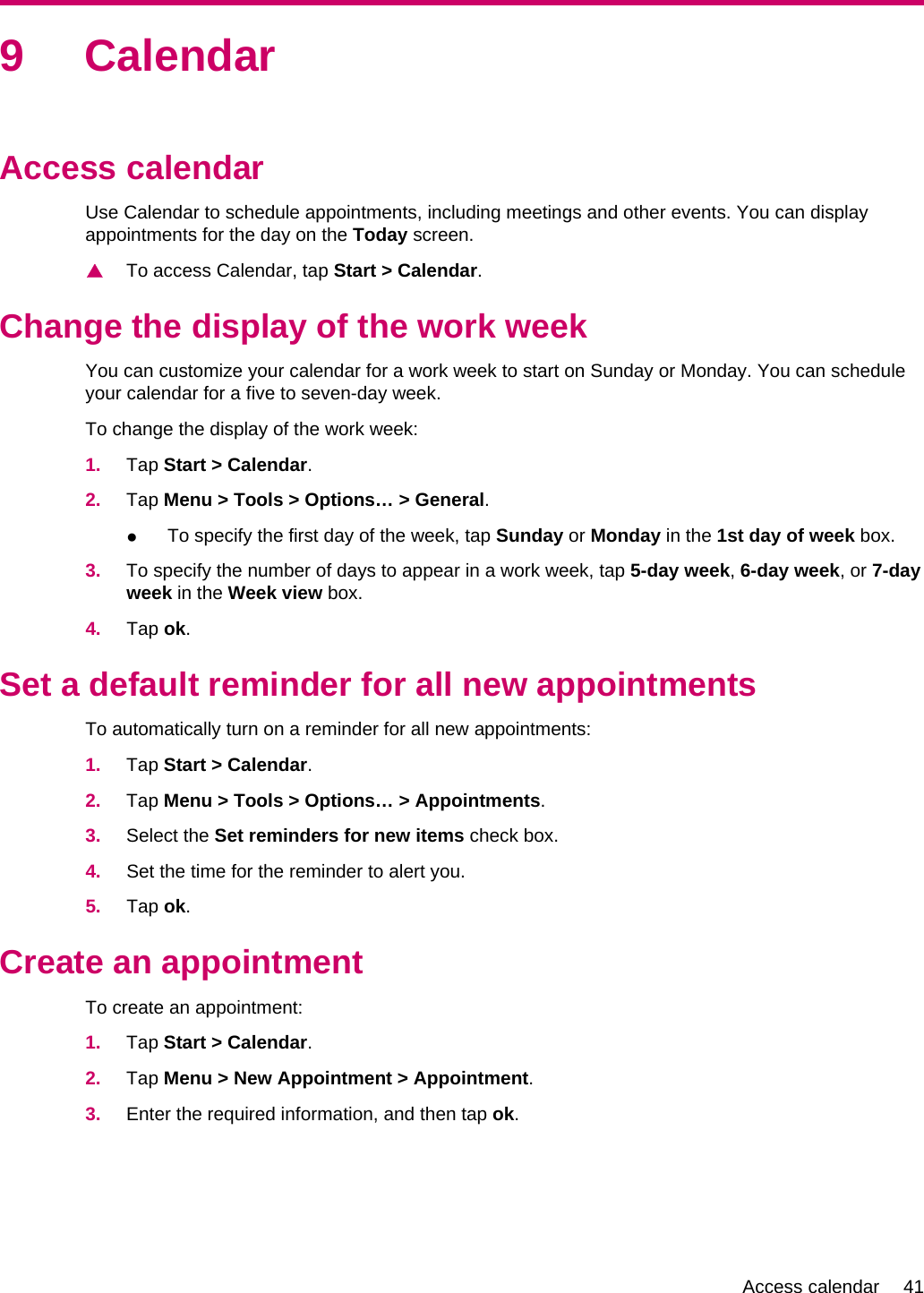 9 CalendarAccess calendarUse Calendar to schedule appointments, including meetings and other events. You can displayappointments for the day on the Today screen.▲To access Calendar, tap Start &gt; Calendar.Change the display of the work weekYou can customize your calendar for a work week to start on Sunday or Monday. You can scheduleyour calendar for a five to seven-day week.To change the display of the work week:1. Tap Start &gt; Calendar.2. Tap Menu &gt; Tools &gt; Options… &gt; General.●To specify the first day of the week, tap Sunday or Monday in the 1st day of week box.3. To specify the number of days to appear in a work week, tap 5-day week, 6-day week, or 7-dayweek in the Week view box.4. Tap ok.Set a default reminder for all new appointmentsTo automatically turn on a reminder for all new appointments:1. Tap Start &gt; Calendar.2. Tap Menu &gt; Tools &gt; Options… &gt; Appointments.3. Select the Set reminders for new items check box.4. Set the time for the reminder to alert you.5. Tap ok.Create an appointmentTo create an appointment:1. Tap Start &gt; Calendar.2. Tap Menu &gt; New Appointment &gt; Appointment.3. Enter the required information, and then tap ok.Access calendar 41