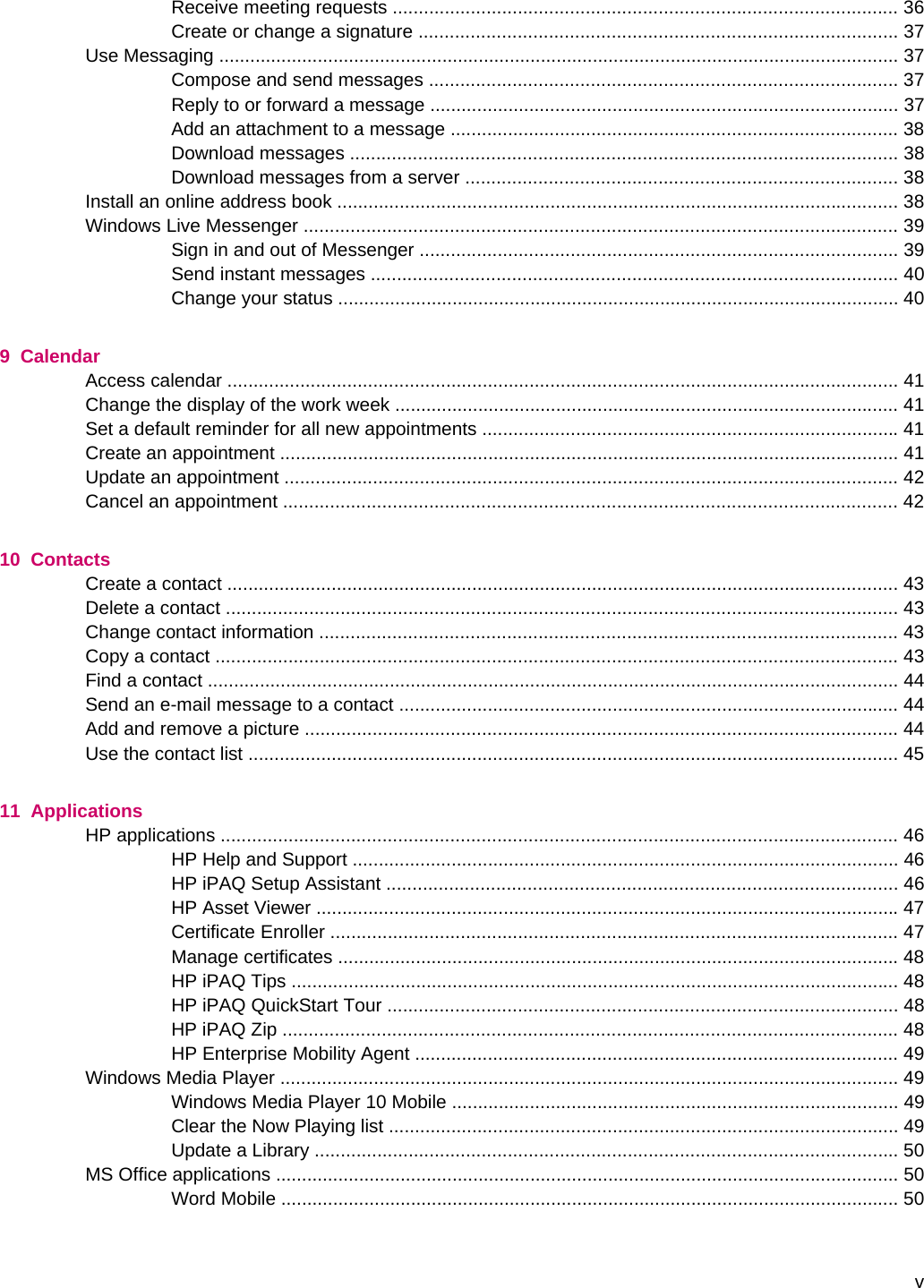 Receive meeting requests ................................................................................................. 36Create or change a signature ............................................................................................ 37Use Messaging ................................................................................................................................... 37Compose and send messages .......................................................................................... 37Reply to or forward a message .......................................................................................... 37Add an attachment to a message ...................................................................................... 38Download messages ......................................................................................................... 38Download messages from a server ................................................................................... 38Install an online address book ............................................................................................................ 38Windows Live Messenger .................................................................................................................. 39Sign in and out of Messenger ............................................................................................ 39Send instant messages ..................................................................................................... 40Change your status ............................................................................................................ 409  CalendarAccess calendar ................................................................................................................................. 41Change the display of the work week ................................................................................................. 41Set a default reminder for all new appointments ................................................................................ 41Create an appointment ....................................................................................................................... 41Update an appointment ...................................................................................................................... 42Cancel an appointment ...................................................................................................................... 4210  ContactsCreate a contact ................................................................................................................................. 43Delete a contact ................................................................................................................................. 43Change contact information ............................................................................................................... 43Copy a contact ................................................................................................................................... 43Find a contact ..................................................................................................................................... 44Send an e-mail message to a contact ................................................................................................ 44Add and remove a picture .................................................................................................................. 44Use the contact list ............................................................................................................................. 4511  ApplicationsHP applications .................................................................................................................................. 46HP Help and Support ......................................................................................................... 46HP iPAQ Setup Assistant .................................................................................................. 46HP Asset Viewer ................................................................................................................ 47Certificate Enroller ............................................................................................................. 47Manage certificates ............................................................................................................ 48HP iPAQ Tips ..................................................................................................................... 48HP iPAQ QuickStart Tour .................................................................................................. 48HP iPAQ Zip ...................................................................................................................... 48HP Enterprise Mobility Agent ............................................................................................. 49Windows Media Player ....................................................................................................................... 49Windows Media Player 10 Mobile ...................................................................................... 49Clear the Now Playing list .................................................................................................. 49Update a Library ................................................................................................................ 50MS Office applications ........................................................................................................................ 50Word Mobile ....................................................................................................................... 50v