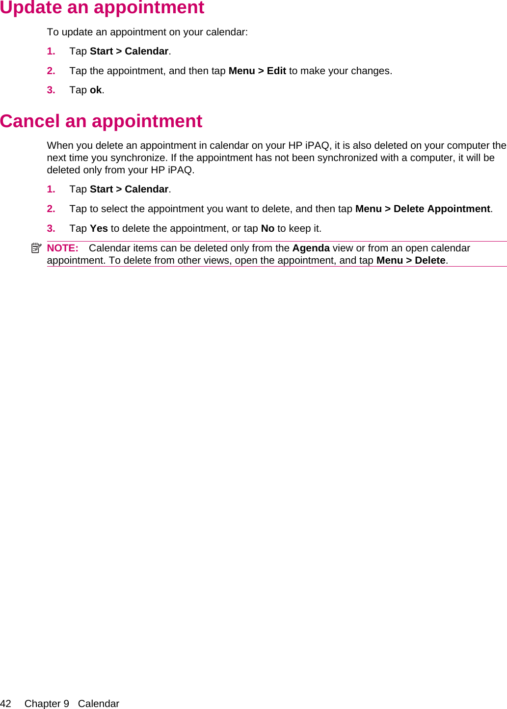 Update an appointmentTo update an appointment on your calendar:1. Tap Start &gt; Calendar.2. Tap the appointment, and then tap Menu &gt; Edit to make your changes.3. Tap ok.Cancel an appointmentWhen you delete an appointment in calendar on your HP iPAQ, it is also deleted on your computer thenext time you synchronize. If the appointment has not been synchronized with a computer, it will bedeleted only from your HP iPAQ.1. Tap Start &gt; Calendar.2. Tap to select the appointment you want to delete, and then tap Menu &gt; Delete Appointment.3. Tap Yes to delete the appointment, or tap No to keep it.NOTE: Calendar items can be deleted only from the Agenda view or from an open calendarappointment. To delete from other views, open the appointment, and tap Menu &gt; Delete.42 Chapter 9   Calendar