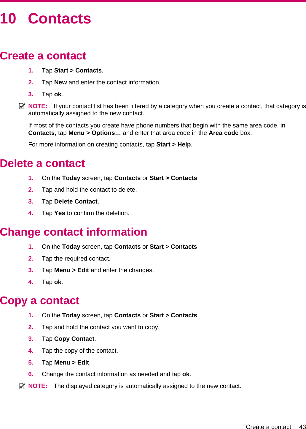 10 ContactsCreate a contact1. Tap Start &gt; Contacts.2. Tap New and enter the contact information.3. Tap ok.NOTE: If your contact list has been filtered by a category when you create a contact, that category isautomatically assigned to the new contact.If most of the contacts you create have phone numbers that begin with the same area code, inContacts, tap Menu &gt; Options… and enter that area code in the Area code box.For more information on creating contacts, tap Start &gt; Help.Delete a contact1. On the Today screen, tap Contacts or Start &gt; Contacts.2. Tap and hold the contact to delete.3. Tap Delete Contact.4. Tap Yes to confirm the deletion.Change contact information1. On the Today screen, tap Contacts or Start &gt; Contacts.2. Tap the required contact.3. Tap Menu &gt; Edit and enter the changes.4. Tap ok.Copy a contact1. On the Today screen, tap Contacts or Start &gt; Contacts.2. Tap and hold the contact you want to copy.3. Tap Copy Contact.4. Tap the copy of the contact.5. Tap Menu &gt; Edit.6. Change the contact information as needed and tap ok.NOTE: The displayed category is automatically assigned to the new contact.Create a contact 43