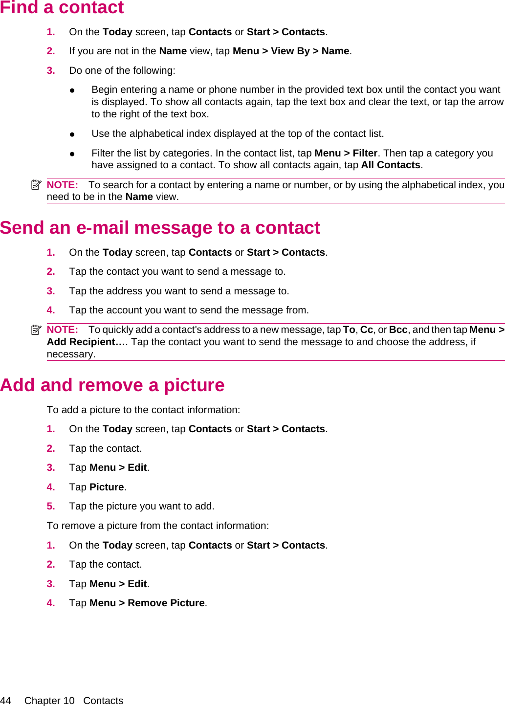 Find a contact1. On the Today screen, tap Contacts or Start &gt; Contacts.2. If you are not in the Name view, tap Menu &gt; View By &gt; Name.3. Do one of the following:●Begin entering a name or phone number in the provided text box until the contact you wantis displayed. To show all contacts again, tap the text box and clear the text, or tap the arrowto the right of the text box.●Use the alphabetical index displayed at the top of the contact list.●Filter the list by categories. In the contact list, tap Menu &gt; Filter. Then tap a category youhave assigned to a contact. To show all contacts again, tap All Contacts.NOTE: To search for a contact by entering a name or number, or by using the alphabetical index, youneed to be in the Name view.Send an e-mail message to a contact1. On the Today screen, tap Contacts or Start &gt; Contacts.2. Tap the contact you want to send a message to.3. Tap the address you want to send a message to.4. Tap the account you want to send the message from.NOTE: To quickly add a contact&apos;s address to a new message, tap To, Cc, or Bcc, and then tap Menu &gt;Add Recipient…. Tap the contact you want to send the message to and choose the address, ifnecessary.Add and remove a pictureTo add a picture to the contact information:1. On the Today screen, tap Contacts or Start &gt; Contacts.2. Tap the contact.3. Tap Menu &gt; Edit.4. Tap Picture.5. Tap the picture you want to add.To remove a picture from the contact information:1. On the Today screen, tap Contacts or Start &gt; Contacts.2. Tap the contact.3. Tap Menu &gt; Edit.4. Tap Menu &gt; Remove Picture.44 Chapter 10   Contacts