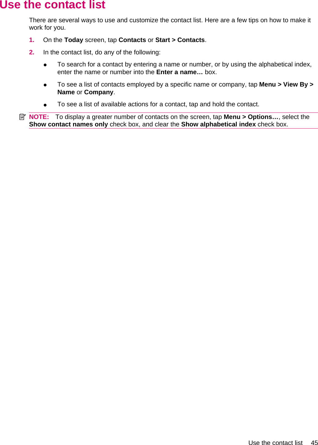 Use the contact listThere are several ways to use and customize the contact list. Here are a few tips on how to make itwork for you.1. On the Today screen, tap Contacts or Start &gt; Contacts.2. In the contact list, do any of the following:●To search for a contact by entering a name or number, or by using the alphabetical index,enter the name or number into the Enter a name… box.●To see a list of contacts employed by a specific name or company, tap Menu &gt; View By &gt;Name or Company.●To see a list of available actions for a contact, tap and hold the contact.NOTE: To display a greater number of contacts on the screen, tap Menu &gt; Options…, select theShow contact names only check box, and clear the Show alphabetical index check box.Use the contact list 45