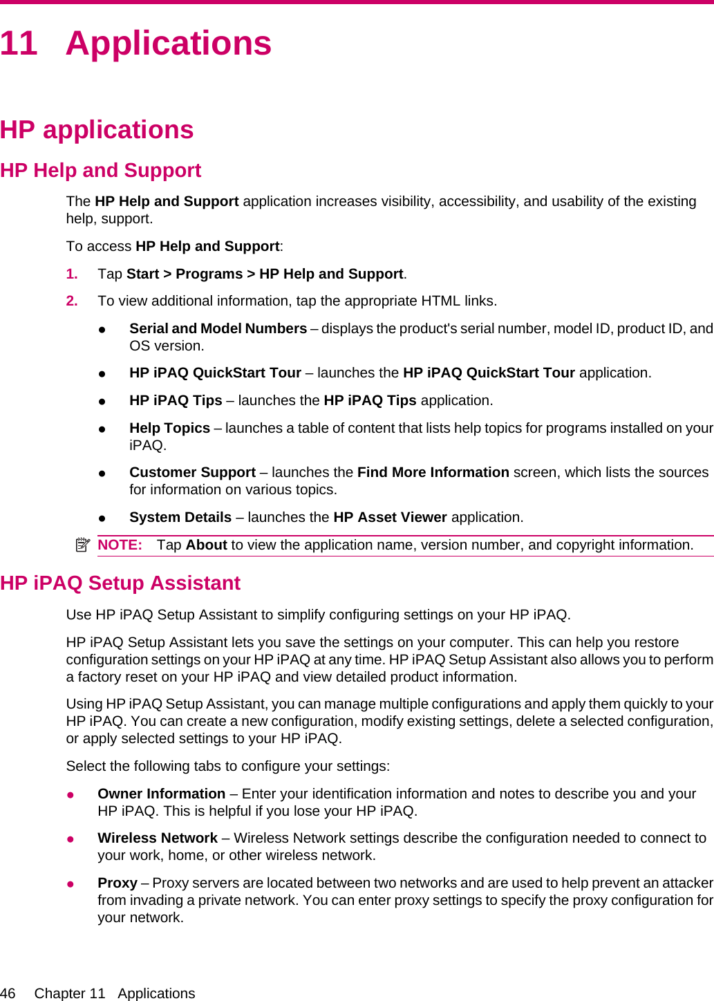 11 ApplicationsHP applicationsHP Help and SupportThe HP Help and Support application increases visibility, accessibility, and usability of the existinghelp, support.To access HP Help and Support:1. Tap Start &gt; Programs &gt; HP Help and Support.2. To view additional information, tap the appropriate HTML links.●Serial and Model Numbers – displays the product&apos;s serial number, model ID, product ID, andOS version.●HP iPAQ QuickStart Tour – launches the HP iPAQ QuickStart Tour application.●HP iPAQ Tips – launches the HP iPAQ Tips application.●Help Topics – launches a table of content that lists help topics for programs installed on youriPAQ.●Customer Support – launches the Find More Information screen, which lists the sourcesfor information on various topics.●System Details – launches the HP Asset Viewer application.NOTE: Tap About to view the application name, version number, and copyright information.HP iPAQ Setup AssistantUse HP iPAQ Setup Assistant to simplify configuring settings on your HP iPAQ.HP iPAQ Setup Assistant lets you save the settings on your computer. This can help you restoreconfiguration settings on your HP iPAQ at any time. HP iPAQ Setup Assistant also allows you to performa factory reset on your HP iPAQ and view detailed product information.Using HP iPAQ Setup Assistant, you can manage multiple configurations and apply them quickly to yourHP iPAQ. You can create a new configuration, modify existing settings, delete a selected configuration,or apply selected settings to your HP iPAQ.Select the following tabs to configure your settings:●Owner Information – Enter your identification information and notes to describe you and yourHP iPAQ. This is helpful if you lose your HP iPAQ.●Wireless Network – Wireless Network settings describe the configuration needed to connect toyour work, home, or other wireless network.●Proxy – Proxy servers are located between two networks and are used to help prevent an attackerfrom invading a private network. You can enter proxy settings to specify the proxy configuration foryour network.46 Chapter 11   Applications