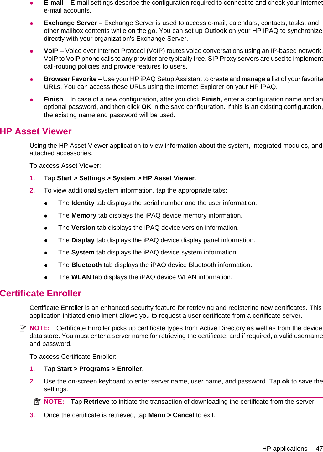 ●E-mail – E-mail settings describe the configuration required to connect to and check your Internete-mail accounts.●Exchange Server – Exchange Server is used to access e-mail, calendars, contacts, tasks, andother mailbox contents while on the go. You can set up Outlook on your HP iPAQ to synchronizedirectly with your organization&apos;s Exchange Server.●VoIP – Voice over Internet Protocol (VoIP) routes voice conversations using an IP-based network.VoIP to VoIP phone calls to any provider are typically free. SIP Proxy servers are used to implementcall-routing policies and provide features to users.●Browser Favorite – Use your HP iPAQ Setup Assistant to create and manage a list of your favoriteURLs. You can access these URLs using the Internet Explorer on your HP iPAQ.●Finish – In case of a new configuration, after you click Finish, enter a configuration name and anoptional password, and then click OK in the save configuration. If this is an existing configuration,the existing name and password will be used.HP Asset ViewerUsing the HP Asset Viewer application to view information about the system, integrated modules, andattached accessories.To access Asset Viewer:1. Tap Start &gt; Settings &gt; System &gt; HP Asset Viewer.2. To view additional system information, tap the appropriate tabs:●The Identity tab displays the serial number and the user information.●The Memory tab displays the iPAQ device memory information.●The Version tab displays the iPAQ device version information.●The Display tab displays the iPAQ device display panel information.●The System tab displays the iPAQ device system information.●The Bluetooth tab displays the iPAQ device Bluetooth information.●The WLAN tab displays the iPAQ device WLAN information.Certificate EnrollerCertificate Enroller is an enhanced security feature for retrieving and registering new certificates. Thisapplication-initiated enrollment allows you to request a user certificate from a certificate server.NOTE: Certificate Enroller picks up certificate types from Active Directory as well as from the devicedata store. You must enter a server name for retrieving the certificate, and if required, a valid usernameand password.To access Certificate Enroller:1. Tap Start &gt; Programs &gt; Enroller.2. Use the on-screen keyboard to enter server name, user name, and password. Tap ok to save thesettings.NOTE: Tap Retrieve to initiate the transaction of downloading the certificate from the server.3. Once the certificate is retrieved, tap Menu &gt; Cancel to exit.HP applications 47