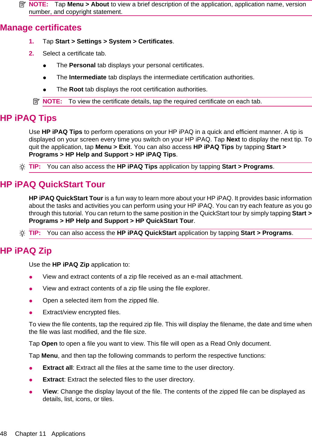 NOTE: Tap Menu &gt; About to view a brief description of the application, application name, versionnumber, and copyright statement.Manage certificates1. Tap Start &gt; Settings &gt; System &gt; Certificates.2. Select a certificate tab.●The Personal tab displays your personal certificates.●The Intermediate tab displays the intermediate certification authorities.●The Root tab displays the root certification authorities.NOTE: To view the certificate details, tap the required certificate on each tab.HP iPAQ TipsUse HP iPAQ Tips to perform operations on your HP iPAQ in a quick and efficient manner. A tip isdisplayed on your screen every time you switch on your HP iPAQ. Tap Next to display the next tip. Toquit the application, tap Menu &gt; Exit. You can also access HP iPAQ Tips by tapping Start &gt;Programs &gt; HP Help and Support &gt; HP iPAQ Tips.TIP: You can also access the HP iPAQ Tips application by tapping Start &gt; Programs.HP iPAQ QuickStart TourHP iPAQ QuickStart Tour is a fun way to learn more about your HP iPAQ. It provides basic informationabout the tasks and activities you can perform using your HP iPAQ. You can try each feature as you gothrough this tutorial. You can return to the same position in the QuickStart tour by simply tapping Start &gt;Programs &gt; HP Help and Support &gt; HP QuickStart Tour.TIP: You can also access the HP iPAQ QuickStart application by tapping Start &gt; Programs.HP iPAQ ZipUse the HP iPAQ Zip application to:●View and extract contents of a zip file received as an e-mail attachment.●View and extract contents of a zip file using the file explorer.●Open a selected item from the zipped file.●Extract/view encrypted files.To view the file contents, tap the required zip file. This will display the filename, the date and time whenthe file was last modified, and the file size.Tap Open to open a file you want to view. This file will open as a Read Only document.Tap Menu, and then tap the following commands to perform the respective functions:●Extract all: Extract all the files at the same time to the user directory.●Extract: Extract the selected files to the user directory.●View: Change the display layout of the file. The contents of the zipped file can be displayed asdetails, list, icons, or tiles.48 Chapter 11   Applications
