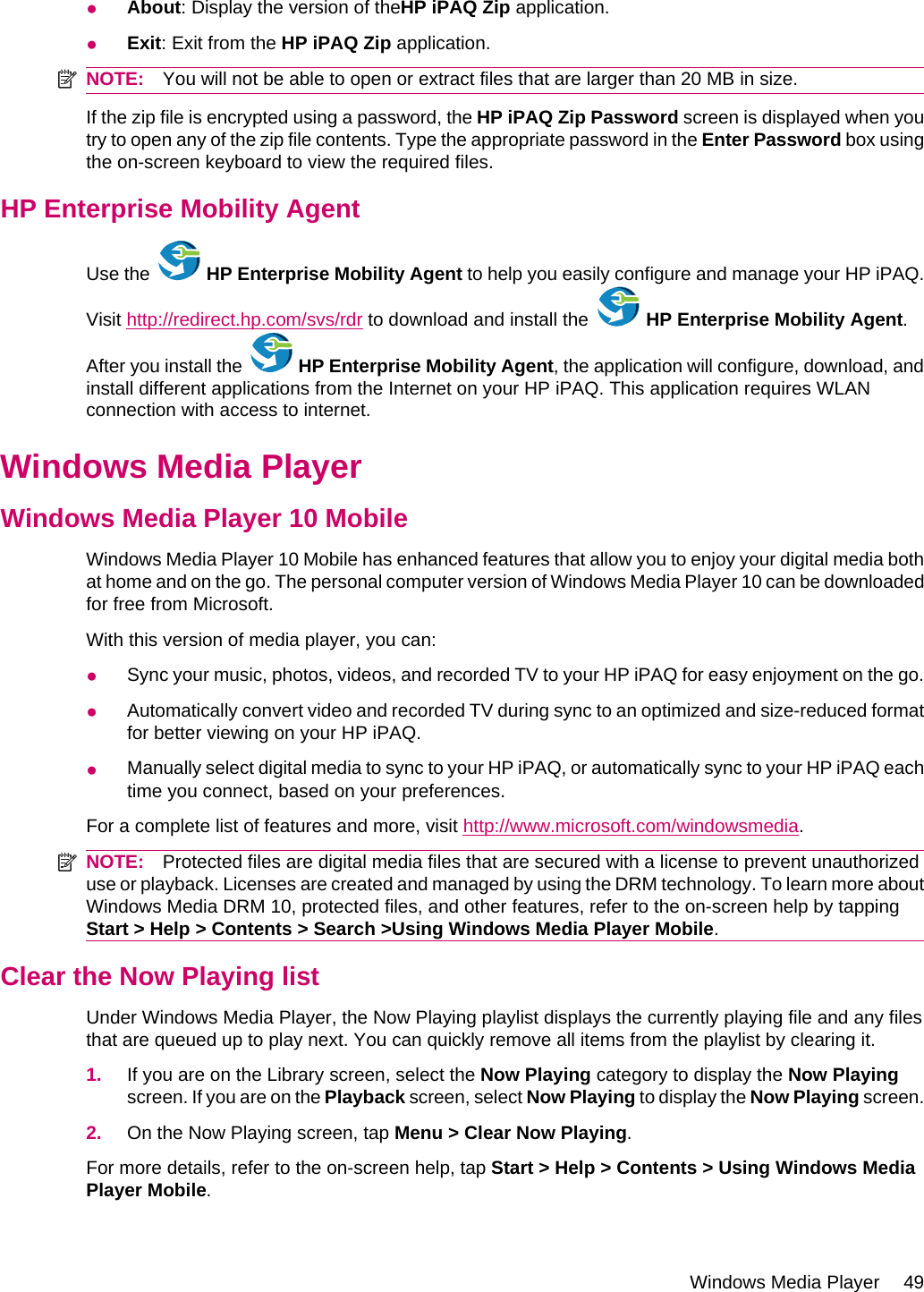 ●About: Display the version of theHP iPAQ Zip application.●Exit: Exit from the HP iPAQ Zip application.NOTE: You will not be able to open or extract files that are larger than 20 MB in size.If the zip file is encrypted using a password, the HP iPAQ Zip Password screen is displayed when youtry to open any of the zip file contents. Type the appropriate password in the Enter Password box usingthe on-screen keyboard to view the required files.HP Enterprise Mobility AgentUse the   HP Enterprise Mobility Agent to help you easily configure and manage your HP iPAQ.Visit http://redirect.hp.com/svs/rdr to download and install the   HP Enterprise Mobility Agent.After you install the   HP Enterprise Mobility Agent, the application will configure, download, andinstall different applications from the Internet on your HP iPAQ. This application requires WLANconnection with access to internet.Windows Media PlayerWindows Media Player 10 MobileWindows Media Player 10 Mobile has enhanced features that allow you to enjoy your digital media bothat home and on the go. The personal computer version of Windows Media Player 10 can be downloadedfor free from Microsoft.With this version of media player, you can:●Sync your music, photos, videos, and recorded TV to your HP iPAQ for easy enjoyment on the go.●Automatically convert video and recorded TV during sync to an optimized and size-reduced formatfor better viewing on your HP iPAQ.●Manually select digital media to sync to your HP iPAQ, or automatically sync to your HP iPAQ eachtime you connect, based on your preferences.For a complete list of features and more, visit http://www.microsoft.com/windowsmedia.NOTE: Protected files are digital media files that are secured with a license to prevent unauthorizeduse or playback. Licenses are created and managed by using the DRM technology. To learn more aboutWindows Media DRM 10, protected files, and other features, refer to the on-screen help by tappingStart &gt; Help &gt; Contents &gt; Search &gt;Using Windows Media Player Mobile.Clear the Now Playing listUnder Windows Media Player, the Now Playing playlist displays the currently playing file and any filesthat are queued up to play next. You can quickly remove all items from the playlist by clearing it.1. If you are on the Library screen, select the Now Playing category to display the Now Playingscreen. If you are on the Playback screen, select Now Playing to display the Now Playing screen.2. On the Now Playing screen, tap Menu &gt; Clear Now Playing.For more details, refer to the on-screen help, tap Start &gt; Help &gt; Contents &gt; Using Windows MediaPlayer Mobile.Windows Media Player 49