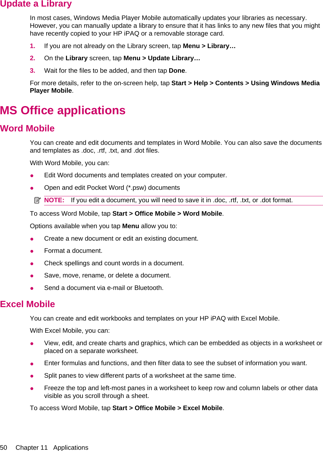 Update a LibraryIn most cases, Windows Media Player Mobile automatically updates your libraries as necessary.However, you can manually update a library to ensure that it has links to any new files that you mighthave recently copied to your HP iPAQ or a removable storage card.1. If you are not already on the Library screen, tap Menu &gt; Library…2. On the Library screen, tap Menu &gt; Update Library…3. Wait for the files to be added, and then tap Done.For more details, refer to the on-screen help, tap Start &gt; Help &gt; Contents &gt; Using Windows MediaPlayer Mobile.MS Office applicationsWord MobileYou can create and edit documents and templates in Word Mobile. You can also save the documentsand templates as .doc, .rtf, .txt, and .dot files.With Word Mobile, you can:●Edit Word documents and templates created on your computer.●Open and edit Pocket Word (*.psw) documentsNOTE: If you edit a document, you will need to save it in .doc, .rtf, .txt, or .dot format.To access Word Mobile, tap Start &gt; Office Mobile &gt; Word Mobile.Options available when you tap Menu allow you to:●Create a new document or edit an existing document.●Format a document.●Check spellings and count words in a document.●Save, move, rename, or delete a document.●Send a document via e-mail or Bluetooth.Excel MobileYou can create and edit workbooks and templates on your HP iPAQ with Excel Mobile.With Excel Mobile, you can:●View, edit, and create charts and graphics, which can be embedded as objects in a worksheet orplaced on a separate worksheet.●Enter formulas and functions, and then filter data to see the subset of information you want.●Split panes to view different parts of a worksheet at the same time.●Freeze the top and left-most panes in a worksheet to keep row and column labels or other datavisible as you scroll through a sheet.To access Word Mobile, tap Start &gt; Office Mobile &gt; Excel Mobile.50 Chapter 11   Applications