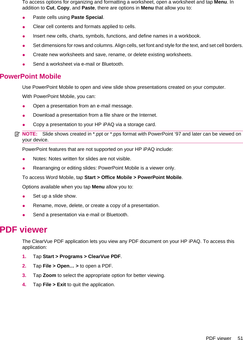 To access options for organizing and formatting a worksheet, open a worksheet and tap Menu. Inaddition to Cut, Copy, and Paste, there are options in Menu that allow you to:●Paste cells using Paste Special.●Clear cell contents and formats applied to cells.●Insert new cells, charts, symbols, functions, and define names in a workbook.●Set dimensions for rows and columns. Align cells, set font and style for the text, and set cell borders.●Create new worksheets and save, rename, or delete existing worksheets.●Send a worksheet via e-mail or Bluetooth.PowerPoint MobileUse PowerPoint Mobile to open and view slide show presentations created on your computer.With PowerPoint Mobile, you can:●Open a presentation from an e-mail message.●Download a presentation from a file share or the Internet.●Copy a presentation to your HP iPAQ via a storage card.NOTE: Slide shows created in *.ppt or *.pps format with PowerPoint ‘97 and later can be viewed onyour device.PowerPoint features that are not supported on your HP iPAQ include:●Notes: Notes written for slides are not visible.●Rearranging or editing slides: PowerPoint Mobile is a viewer only.To access Word Mobile, tap Start &gt; Office Mobile &gt; PowerPoint Mobile.Options available when you tap Menu allow you to:●Set up a slide show.●Rename, move, delete, or create a copy of a presentation.●Send a presentation via e-mail or Bluetooth.PDF viewerThe ClearVue PDF application lets you view any PDF document on your HP iPAQ. To access thisapplication:1. Tap Start &gt; Programs &gt; ClearVue PDF.2. Tap File &gt; Open… &gt; to open a PDF.3. Tap Zoom to select the appropriate option for better viewing.4. Tap File &gt; Exit to quit the application.PDF viewer 51