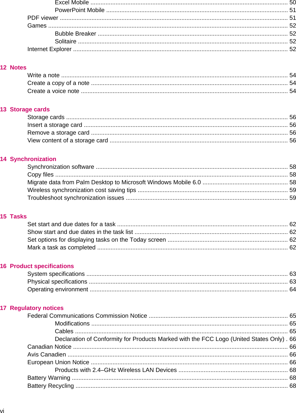 Excel Mobile ...................................................................................................................... 50PowerPoint Mobile ............................................................................................................. 51PDF viewer ......................................................................................................................................... 51Games ................................................................................................................................................ 52Bubble Breaker .................................................................................................................. 52Solitaire .............................................................................................................................. 52Internet Explorer ................................................................................................................................. 5212  NotesWrite a note ........................................................................................................................................ 54Create a copy of a note ...................................................................................................................... 54Create a voice note ............................................................................................................................ 5413  Storage cardsStorage cards ..................................................................................................................................... 56Insert a storage card .......................................................................................................................... 56Remove a storage card ...................................................................................................................... 56View content of a storage card ........................................................................................................... 5614  SynchronizationSynchronization software ................................................................................................................... 58Copy files ............................................................................................................................................ 58Migrate data from Palm Desktop to Microsoft Windows Mobile 6.0 ................................................... 58Wireless synchronization cost saving tips .......................................................................................... 59Troubleshoot synchronization issues ................................................................................................. 5915  TasksSet start and due dates for a task ...................................................................................................... 62Show start and due dates in the task list ............................................................................................ 62Set options for displaying tasks on the Today screen ........................................................................ 62Mark a task as completed .................................................................................................................. 6216  Product specificationsSystem specifications ......................................................................................................................... 63Physical specifications ....................................................................................................................... 63Operating environment ....................................................................................................................... 6417  Regulatory noticesFederal Communications Commission Notice ................................................................................... 65Modifications ...................................................................................................................... 65Cables ................................................................................................................................ 65Declaration of Conformity for Products Marked with the FCC Logo (United States Only) . 66Canadian Notice ................................................................................................................................. 66Avis Canadien .................................................................................................................................... 66European Union Notice ...................................................................................................................... 66Products with 2.4–GHz Wireless LAN Devices ................................................................. 68Battery Warning .................................................................................................................................. 68Battery Recycling ............................................................................................................................... 68vi