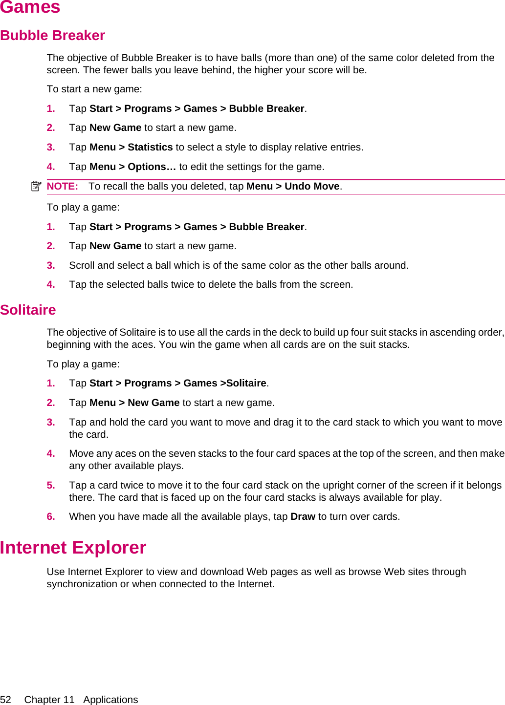 GamesBubble BreakerThe objective of Bubble Breaker is to have balls (more than one) of the same color deleted from thescreen. The fewer balls you leave behind, the higher your score will be.To start a new game:1. Tap Start &gt; Programs &gt; Games &gt; Bubble Breaker.2. Tap New Game to start a new game.3. Tap Menu &gt; Statistics to select a style to display relative entries.4. Tap Menu &gt; Options… to edit the settings for the game.NOTE: To recall the balls you deleted, tap Menu &gt; Undo Move.To play a game:1. Tap Start &gt; Programs &gt; Games &gt; Bubble Breaker.2. Tap New Game to start a new game.3. Scroll and select a ball which is of the same color as the other balls around.4. Tap the selected balls twice to delete the balls from the screen.SolitaireThe objective of Solitaire is to use all the cards in the deck to build up four suit stacks in ascending order,beginning with the aces. You win the game when all cards are on the suit stacks.To play a game:1. Tap Start &gt; Programs &gt; Games &gt;Solitaire.2. Tap Menu &gt; New Game to start a new game.3. Tap and hold the card you want to move and drag it to the card stack to which you want to movethe card.4. Move any aces on the seven stacks to the four card spaces at the top of the screen, and then makeany other available plays.5. Tap a card twice to move it to the four card stack on the upright corner of the screen if it belongsthere. The card that is faced up on the four card stacks is always available for play.6. When you have made all the available plays, tap Draw to turn over cards.Internet ExplorerUse Internet Explorer to view and download Web pages as well as browse Web sites throughsynchronization or when connected to the Internet.52 Chapter 11   Applications