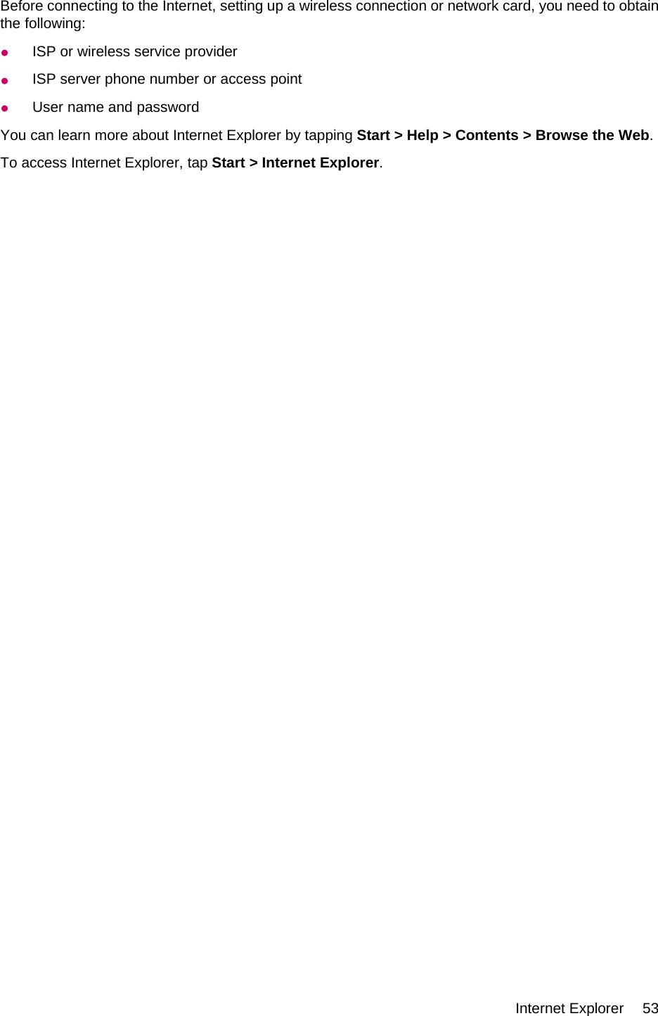 Before connecting to the Internet, setting up a wireless connection or network card, you need to obtainthe following:●ISP or wireless service provider●ISP server phone number or access point●User name and passwordYou can learn more about Internet Explorer by tapping Start &gt; Help &gt; Contents &gt; Browse the Web.To access Internet Explorer, tap Start &gt; Internet Explorer.Internet Explorer 53
