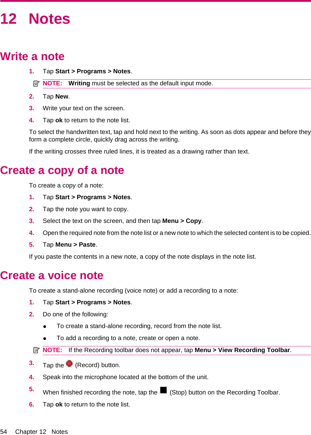 12 NotesWrite a note1. Tap Start &gt; Programs &gt; Notes.NOTE: Writing must be selected as the default input mode.2. Tap New.3. Write your text on the screen.4. Tap ok to return to the note list.To select the handwritten text, tap and hold next to the writing. As soon as dots appear and before theyform a complete circle, quickly drag across the writing.If the writing crosses three ruled lines, it is treated as a drawing rather than text.Create a copy of a noteTo create a copy of a note:1. Tap Start &gt; Programs &gt; Notes.2. Tap the note you want to copy.3. Select the text on the screen, and then tap Menu &gt; Copy.4. Open the required note from the note list or a new note to which the selected content is to be copied.5. Tap Menu &gt; Paste.If you paste the contents in a new note, a copy of the note displays in the note list.Create a voice noteTo create a stand-alone recording (voice note) or add a recording to a note:1. Tap Start &gt; Programs &gt; Notes.2. Do one of the following:●To create a stand-alone recording, record from the note list.●To add a recording to a note, create or open a note.NOTE: If the Recording toolbar does not appear, tap Menu &gt; View Recording Toolbar.3. Tap the   (Record) button.4. Speak into the microphone located at the bottom of the unit.5. When finished recording the note, tap the   (Stop) button on the Recording Toolbar.6. Tap ok to return to the note list.54 Chapter 12   Notes