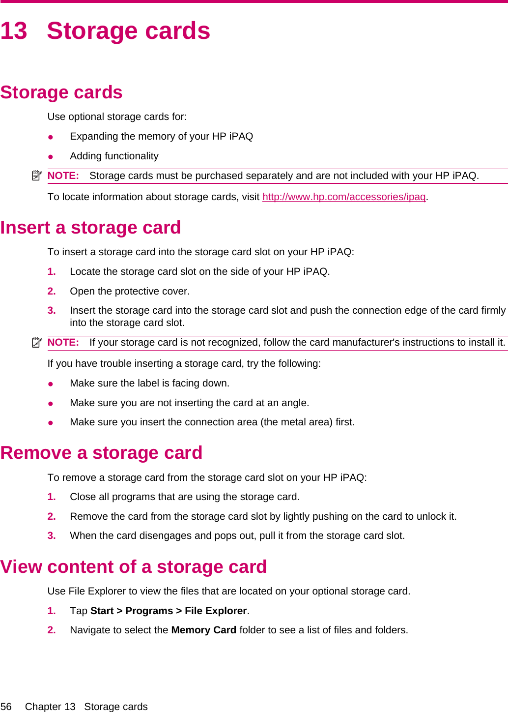 13 Storage cardsStorage cardsUse optional storage cards for:●Expanding the memory of your HP iPAQ●Adding functionalityNOTE: Storage cards must be purchased separately and are not included with your HP iPAQ.To locate information about storage cards, visit http://www.hp.com/accessories/ipaq.Insert a storage cardTo insert a storage card into the storage card slot on your HP iPAQ:1. Locate the storage card slot on the side of your HP iPAQ.2. Open the protective cover.3. Insert the storage card into the storage card slot and push the connection edge of the card firmlyinto the storage card slot.NOTE: If your storage card is not recognized, follow the card manufacturer&apos;s instructions to install it.If you have trouble inserting a storage card, try the following:●Make sure the label is facing down.●Make sure you are not inserting the card at an angle.●Make sure you insert the connection area (the metal area) first.Remove a storage cardTo remove a storage card from the storage card slot on your HP iPAQ:1. Close all programs that are using the storage card.2. Remove the card from the storage card slot by lightly pushing on the card to unlock it.3. When the card disengages and pops out, pull it from the storage card slot.View content of a storage cardUse File Explorer to view the files that are located on your optional storage card.1. Tap Start &gt; Programs &gt; File Explorer.2. Navigate to select the Memory Card folder to see a list of files and folders.56 Chapter 13   Storage cards