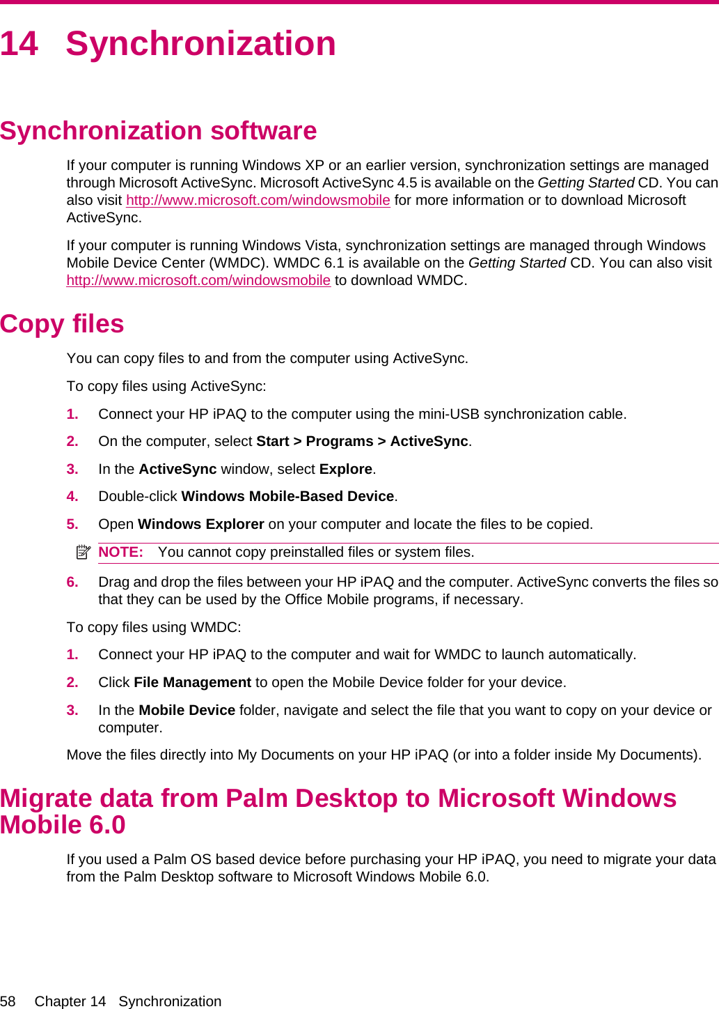 14 SynchronizationSynchronization softwareIf your computer is running Windows XP or an earlier version, synchronization settings are managedthrough Microsoft ActiveSync. Microsoft ActiveSync 4.5 is available on the Getting Started CD. You canalso visit http://www.microsoft.com/windowsmobile for more information or to download MicrosoftActiveSync.If your computer is running Windows Vista, synchronization settings are managed through WindowsMobile Device Center (WMDC). WMDC 6.1 is available on the Getting Started CD. You can also visithttp://www.microsoft.com/windowsmobile to download WMDC.Copy filesYou can copy files to and from the computer using ActiveSync.To copy files using ActiveSync:1. Connect your HP iPAQ to the computer using the mini-USB synchronization cable.2. On the computer, select Start &gt; Programs &gt; ActiveSync.3. In the ActiveSync window, select Explore.4. Double-click Windows Mobile-Based Device.5. Open Windows Explorer on your computer and locate the files to be copied.NOTE: You cannot copy preinstalled files or system files.6. Drag and drop the files between your HP iPAQ and the computer. ActiveSync converts the files sothat they can be used by the Office Mobile programs, if necessary.To copy files using WMDC:1. Connect your HP iPAQ to the computer and wait for WMDC to launch automatically.2. Click File Management to open the Mobile Device folder for your device.3. In the Mobile Device folder, navigate and select the file that you want to copy on your device orcomputer.Move the files directly into My Documents on your HP iPAQ (or into a folder inside My Documents).Migrate data from Palm Desktop to Microsoft WindowsMobile 6.0If you used a Palm OS based device before purchasing your HP iPAQ, you need to migrate your datafrom the Palm Desktop software to Microsoft Windows Mobile 6.0.58 Chapter 14   Synchronization