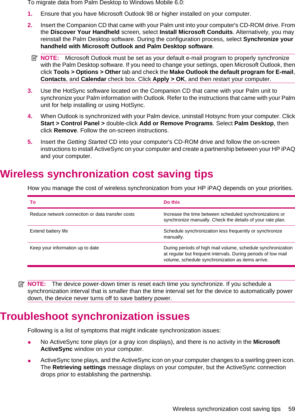 To migrate data from Palm Desktop to Windows Mobile 6.0:1. Ensure that you have Microsoft Outlook 98 or higher installed on your computer.2. Insert the Companion CD that came with your Palm unit into your computer&apos;s CD-ROM drive. Fromthe Discover Your Handheld screen, select Install Microsoft Conduits. Alternatively, you mayreinstall the Palm Desktop software. During the configuration process, select Synchronize yourhandheld with Microsoft Outlook and Palm Desktop software.NOTE: Microsoft Outlook must be set as your default e-mail program to properly synchronizewith the Palm Desktop software. If you need to change your settings, open Microsoft Outlook, thenclick Tools &gt; Options &gt; Other tab and check the Make Outlook the default program for E-mail,Contacts, and Calendar check box. Click Apply &gt; OK, and then restart your computer.3. Use the HotSync software located on the Companion CD that came with your Palm unit tosynchronize your Palm information with Outlook. Refer to the instructions that came with your Palmunit for help installing or using HotSync.4. When Outlook is synchronized with your Palm device, uninstall Hotsync from your computer. ClickStart &gt; Control Panel &gt; double-click Add or Remove Programs. Select Palm Desktop, thenclick Remove. Follow the on-screen instructions.5. Insert the Getting Started CD into your computer&apos;s CD-ROM drive and follow the on-screeninstructions to install ActiveSync on your computer and create a partnership between your HP iPAQand your computer.Wireless synchronization cost saving tipsHow you manage the cost of wireless synchronization from your HP iPAQ depends on your priorities.To Do thisReduce network connection or data transfer costs Increase the time between scheduled synchronizations orsynchronize manually. Check the details of your rate plan.Extend battery life Schedule synchronization less frequently or synchronizemanually.Keep your information up to date During periods of high mail volume, schedule synchronizationat regular but frequent intervals. During periods of low mailvolume, schedule synchronization as items arrive.NOTE: The device power-down timer is reset each time you synchronize. If you schedule asynchronization interval that is smaller than the time interval set for the device to automatically powerdown, the device never turns off to save battery power.Troubleshoot synchronization issuesFollowing is a list of symptoms that might indicate synchronization issues:●No ActiveSync tone plays (or a gray icon displays), and there is no activity in the MicrosoftActiveSync window on your computer.●ActiveSync tone plays, and the ActiveSync icon on your computer changes to a swirling green icon.The Retrieving settings message displays on your computer, but the ActiveSync connectiondrops prior to establishing the partnership.Wireless synchronization cost saving tips 59