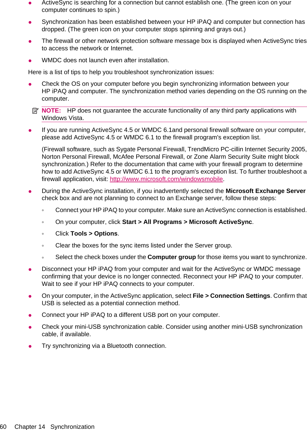 ●ActiveSync is searching for a connection but cannot establish one. (The green icon on yourcomputer continues to spin.)●Synchronization has been established between your HP iPAQ and computer but connection hasdropped. (The green icon on your computer stops spinning and grays out.)●The firewall or other network protection software message box is displayed when ActiveSync triesto access the network or Internet.●WMDC does not launch even after installation.Here is a list of tips to help you troubleshoot synchronization issues:●Check the OS on your computer before you begin synchronizing information between yourHP iPAQ and computer. The synchronization method varies depending on the OS running on thecomputer.NOTE: HP does not guarantee the accurate functionality of any third party applications withWindows Vista.●If you are running ActiveSync 4.5 or WMDC 6.1and personal firewall software on your computer,please add ActiveSync 4.5 or WMDC 6.1 to the firewall program&apos;s exception list.(Firewall software, such as Sygate Personal Firewall, TrendMicro PC-cillin Internet Security 2005,Norton Personal Firewall, McAfee Personal Firewall, or Zone Alarm Security Suite might blocksynchronization.) Refer to the documentation that came with your firewall program to determinehow to add ActiveSync 4.5 or WMDC 6.1 to the program&apos;s exception list. To further troubleshoot afirewall application, visit: http://www.microsoft.com/windowsmobile.●During the ActiveSync installation, if you inadvertently selected the Microsoft Exchange Servercheck box and are not planning to connect to an Exchange server, follow these steps:◦Connect your HP iPAQ to your computer. Make sure an ActiveSync connection is established.◦On your computer, click Start &gt; All Programs &gt; Microsoft ActiveSync.◦Click Tools &gt; Options.◦Clear the boxes for the sync items listed under the Server group.◦Select the check boxes under the Computer group for those items you want to synchronize.●Disconnect your HP iPAQ from your computer and wait for the ActiveSync or WMDC messageconfirming that your device is no longer connected. Reconnect your HP iPAQ to your computer.Wait to see if your HP iPAQ connects to your computer.●On your computer, in the ActiveSync application, select File &gt; Connection Settings. Confirm thatUSB is selected as a potential connection method.●Connect your HP iPAQ to a different USB port on your computer.●Check your mini-USB synchronization cable. Consider using another mini-USB synchronizationcable, if available.●Try synchronizing via a Bluetooth connection.60 Chapter 14   Synchronization