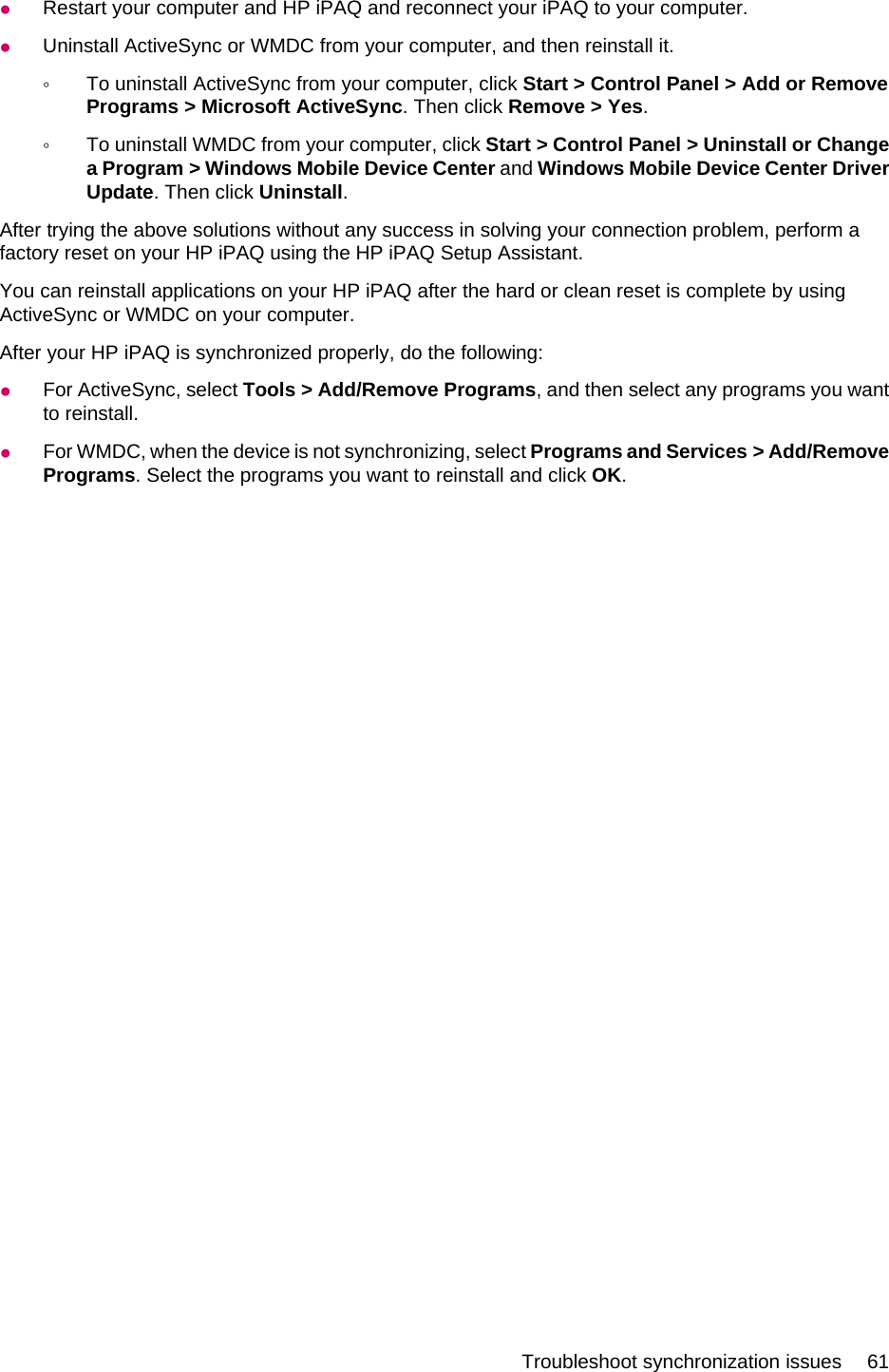 ●Restart your computer and HP iPAQ and reconnect your iPAQ to your computer.●Uninstall ActiveSync or WMDC from your computer, and then reinstall it.◦To uninstall ActiveSync from your computer, click Start &gt; Control Panel &gt; Add or RemovePrograms &gt; Microsoft ActiveSync. Then click Remove &gt; Yes.◦To uninstall WMDC from your computer, click Start &gt; Control Panel &gt; Uninstall or Changea Program &gt; Windows Mobile Device Center and Windows Mobile Device Center DriverUpdate. Then click Uninstall.After trying the above solutions without any success in solving your connection problem, perform afactory reset on your HP iPAQ using the HP iPAQ Setup Assistant.You can reinstall applications on your HP iPAQ after the hard or clean reset is complete by usingActiveSync or WMDC on your computer.After your HP iPAQ is synchronized properly, do the following:●For ActiveSync, select Tools &gt; Add/Remove Programs, and then select any programs you wantto reinstall.●For WMDC, when the device is not synchronizing, select Programs and Services &gt; Add/RemovePrograms. Select the programs you want to reinstall and click OK.Troubleshoot synchronization issues 61