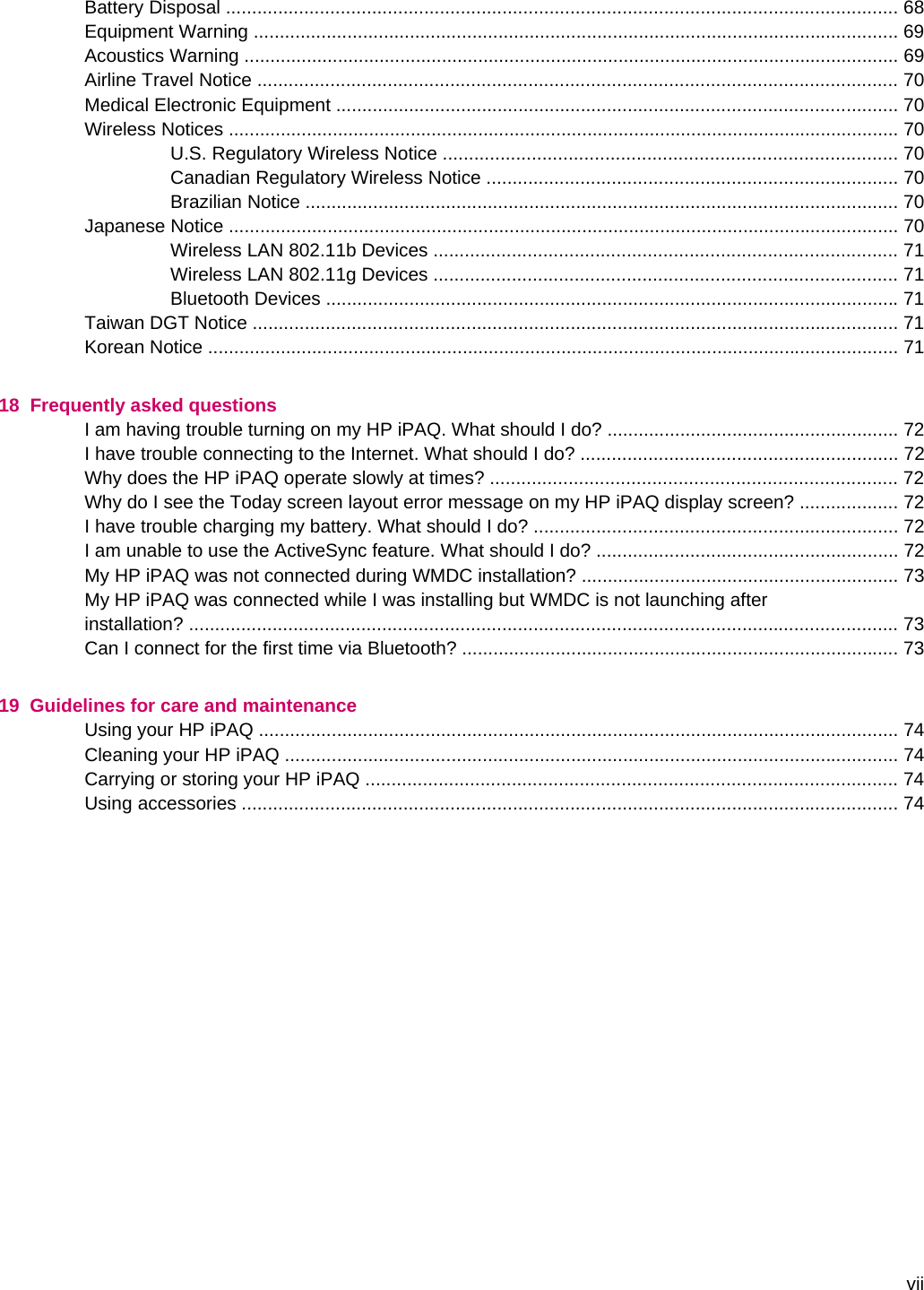 Battery Disposal ................................................................................................................................. 68Equipment Warning ............................................................................................................................ 69Acoustics Warning .............................................................................................................................. 69Airline Travel Notice ........................................................................................................................... 70Medical Electronic Equipment ............................................................................................................ 70Wireless Notices ................................................................................................................................. 70U.S. Regulatory Wireless Notice ....................................................................................... 70Canadian Regulatory Wireless Notice ............................................................................... 70Brazilian Notice .................................................................................................................. 70Japanese Notice ................................................................................................................................. 70Wireless LAN 802.11b Devices ......................................................................................... 71Wireless LAN 802.11g Devices ......................................................................................... 71Bluetooth Devices .............................................................................................................. 71Taiwan DGT Notice ............................................................................................................................ 71Korean Notice ..................................................................................................................................... 7118  Frequently asked questionsI am having trouble turning on my HP iPAQ. What should I do? ........................................................ 72I have trouble connecting to the Internet. What should I do? ............................................................. 72Why does the HP iPAQ operate slowly at times? .............................................................................. 72Why do I see the Today screen layout error message on my HP iPAQ display screen? ................... 72I have trouble charging my battery. What should I do? ...................................................................... 72I am unable to use the ActiveSync feature. What should I do? .......................................................... 72My HP iPAQ was not connected during WMDC installation? ............................................................. 73My HP iPAQ was connected while I was installing but WMDC is not launching afterinstallation? ........................................................................................................................................ 73Can I connect for the first time via Bluetooth? .................................................................................... 7319  Guidelines for care and maintenanceUsing your HP iPAQ ........................................................................................................................... 74Cleaning your HP iPAQ ...................................................................................................................... 74Carrying or storing your HP iPAQ ...................................................................................................... 74Using accessories .............................................................................................................................. 74vii