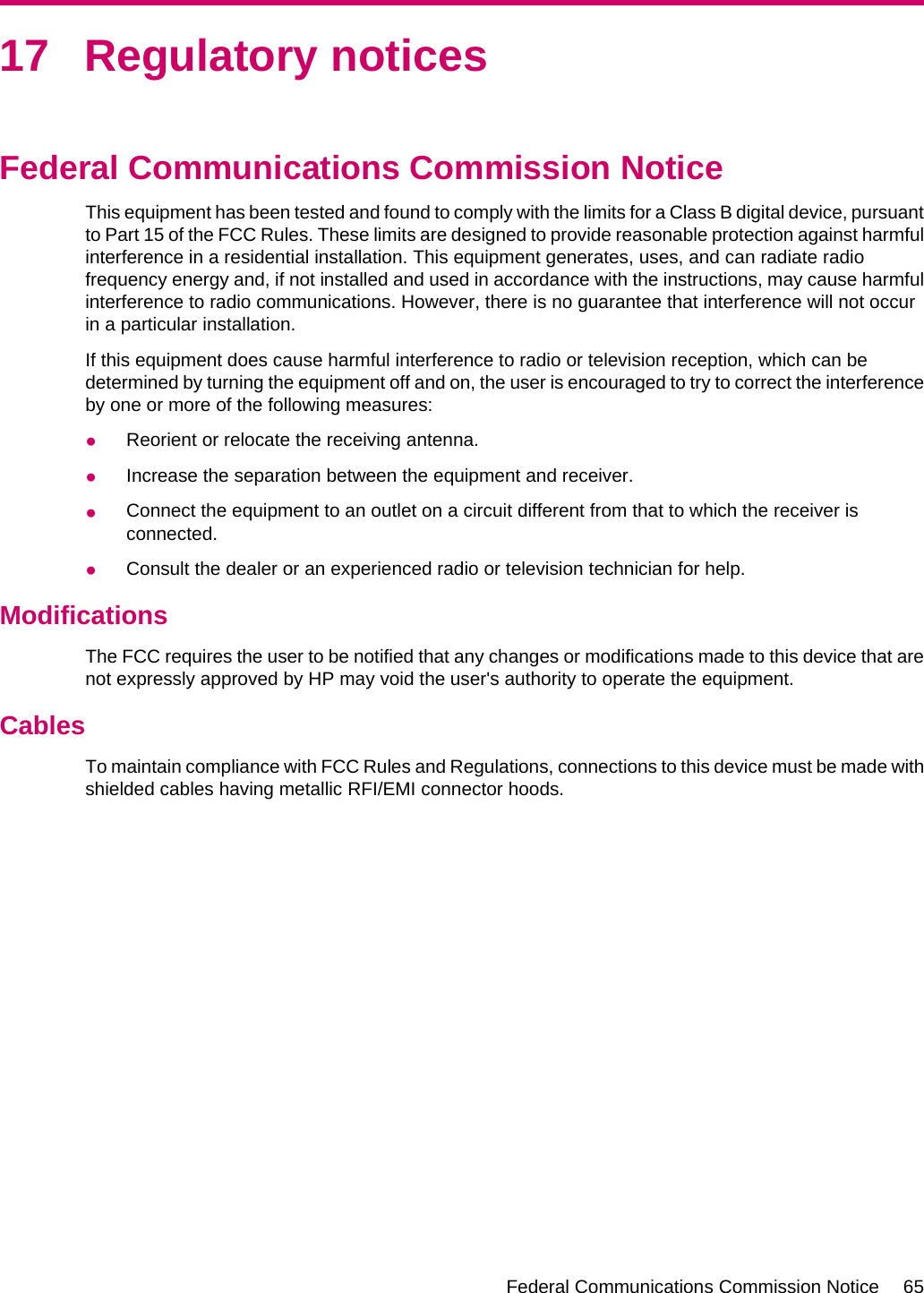 17 Regulatory noticesFederal Communications Commission NoticeThis equipment has been tested and found to comply with the limits for a Class B digital device, pursuantto Part 15 of the FCC Rules. These limits are designed to provide reasonable protection against harmfulinterference in a residential installation. This equipment generates, uses, and can radiate radiofrequency energy and, if not installed and used in accordance with the instructions, may cause harmfulinterference to radio communications. However, there is no guarantee that interference will not occurin a particular installation.If this equipment does cause harmful interference to radio or television reception, which can bedetermined by turning the equipment off and on, the user is encouraged to try to correct the interferenceby one or more of the following measures:●Reorient or relocate the receiving antenna.●Increase the separation between the equipment and receiver.●Connect the equipment to an outlet on a circuit different from that to which the receiver isconnected.●Consult the dealer or an experienced radio or television technician for help.ModificationsThe FCC requires the user to be notified that any changes or modifications made to this device that arenot expressly approved by HP may void the user&apos;s authority to operate the equipment.CablesTo maintain compliance with FCC Rules and Regulations, connections to this device must be made withshielded cables having metallic RFI/EMI connector hoods.Federal Communications Commission Notice 65