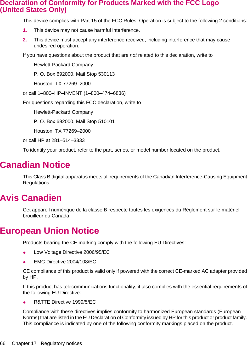 Declaration of Conformity for Products Marked with the FCC Logo(United States Only)This device complies with Part 15 of the FCC Rules. Operation is subject to the following 2 conditions:1. This device may not cause harmful interference.2. This device must accept any interference received, including interference that may causeundesired operation.If you have questions about the product that are not related to this declaration, write toHewlett-Packard CompanyP. O. Box 692000, Mail Stop 530113Houston, TX 77269–2000or call 1–800–HP–INVENT (1–800–474–6836)For questions regarding this FCC declaration, write toHewlett-Packard CompanyP. O. Box 692000, Mail Stop 510101Houston, TX 77269–2000or call HP at 281–514–3333To identify your product, refer to the part, series, or model number located on the product.Canadian NoticeThis Class B digital apparatus meets all requirements of the Canadian Interference-Causing EquipmentRegulations.Avis CanadienCet appareil numérique de la classe B respecte toutes les exigences du Règlement sur le matérielbrouilleur du Canada.European Union NoticeProducts bearing the CE marking comply with the following EU Directives:●Low Voltage Directive 2006/95/EC●EMC Directive 2004/108/ECCE compliance of this product is valid only if powered with the correct CE-marked AC adapter providedby HP.If this product has telecommunications functionality, it also complies with the essential requirements ofthe following EU Directive:●R&amp;TTE Directive 1999/5/ECCompliance with these directives implies conformity to harmonized European standards (EuropeanNorms) that are listed in the EU Declaration of Conformity issued by HP for this product or product family.This compliance is indicated by one of the following conformity markings placed on the product.66 Chapter 17   Regulatory notices