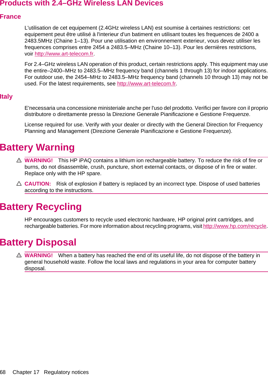 Products with 2.4–GHz Wireless LAN DevicesFranceL&apos;utilisation de cet equipement (2.4GHz wireless LAN) est soumise à certaines restrictions: cetequipement peut être utilisé à l&apos;interieur d&apos;un batiment en utilisant toutes les frequences de 2400 a2483.5MHz (Chaine 1–13). Pour une utilisation en environnement exterieur, vous devez utiliser lesfrequences comprises entre 2454 a 2483.5–MHz (Chaine 10–13). Pour les dernières restrictions,voir http://www.art-telecom.fr.For 2.4–GHz wireless LAN operation of this product, certain restrictions apply. This equipment may usethe entire–2400–MHz to 2483.5–MHz frequency band (channels 1 through 13) for indoor applications.For outdoor use, the 2454–MHz to 2483.5–MHz frequency band (channels 10 through 13) may not beused. For the latest requirements, see http://www.art-telecom.fr.ItalyE&apos;necessaria una concessione ministeriale anche per l&apos;uso del prodotto. Verifici per favore con il propriodistributore o direttamente presso la Direzione Generale Pianificazione e Gestione Frequenze.License required for use. Verify with your dealer or directly with the General Direction for FrequencyPlanning and Management (Direzione Generale Pianificazione e Gestione Frequenze).Battery WarningWARNING! This HP iPAQ contains a lithium ion rechargeable battery. To reduce the risk of fire orburns, do not disassemble, crush, puncture, short external contacts, or dispose of in fire or water.Replace only with the HP spare.CAUTION: Risk of explosion if battery is replaced by an incorrect type. Dispose of used batteriesaccording to the instructions.Battery RecyclingHP encourages customers to recycle used electronic hardware, HP original print cartridges, andrechargeable batteries. For more information about recycling programs, visit http://www.hp.com/recycle.Battery DisposalWARNING! When a battery has reached the end of its useful life, do not dispose of the battery ingeneral household waste. Follow the local laws and regulations in your area for computer batterydisposal.68 Chapter 17   Regulatory notices
