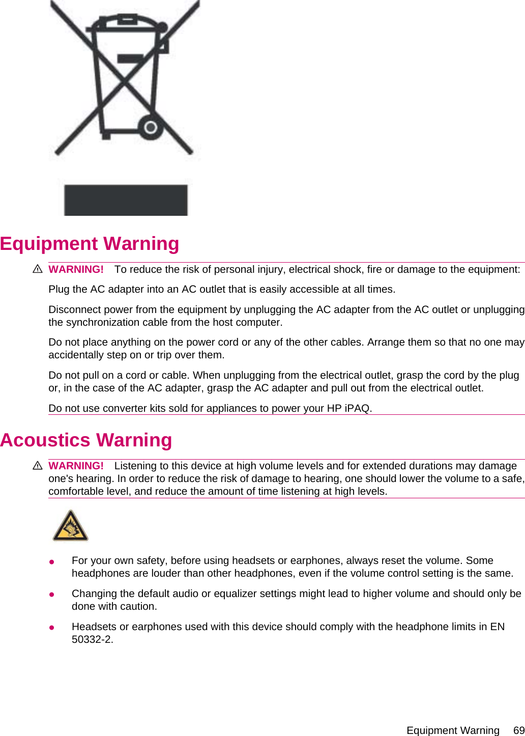 Equipment WarningWARNING! To reduce the risk of personal injury, electrical shock, fire or damage to the equipment:Plug the AC adapter into an AC outlet that is easily accessible at all times.Disconnect power from the equipment by unplugging the AC adapter from the AC outlet or unpluggingthe synchronization cable from the host computer.Do not place anything on the power cord or any of the other cables. Arrange them so that no one mayaccidentally step on or trip over them.Do not pull on a cord or cable. When unplugging from the electrical outlet, grasp the cord by the plugor, in the case of the AC adapter, grasp the AC adapter and pull out from the electrical outlet.Do not use converter kits sold for appliances to power your HP iPAQ.Acoustics WarningWARNING! Listening to this device at high volume levels and for extended durations may damageone&apos;s hearing. In order to reduce the risk of damage to hearing, one should lower the volume to a safe,comfortable level, and reduce the amount of time listening at high levels.●For your own safety, before using headsets or earphones, always reset the volume. Someheadphones are louder than other headphones, even if the volume control setting is the same.●Changing the default audio or equalizer settings might lead to higher volume and should only bedone with caution.●Headsets or earphones used with this device should comply with the headphone limits in EN50332-2.Equipment Warning 69