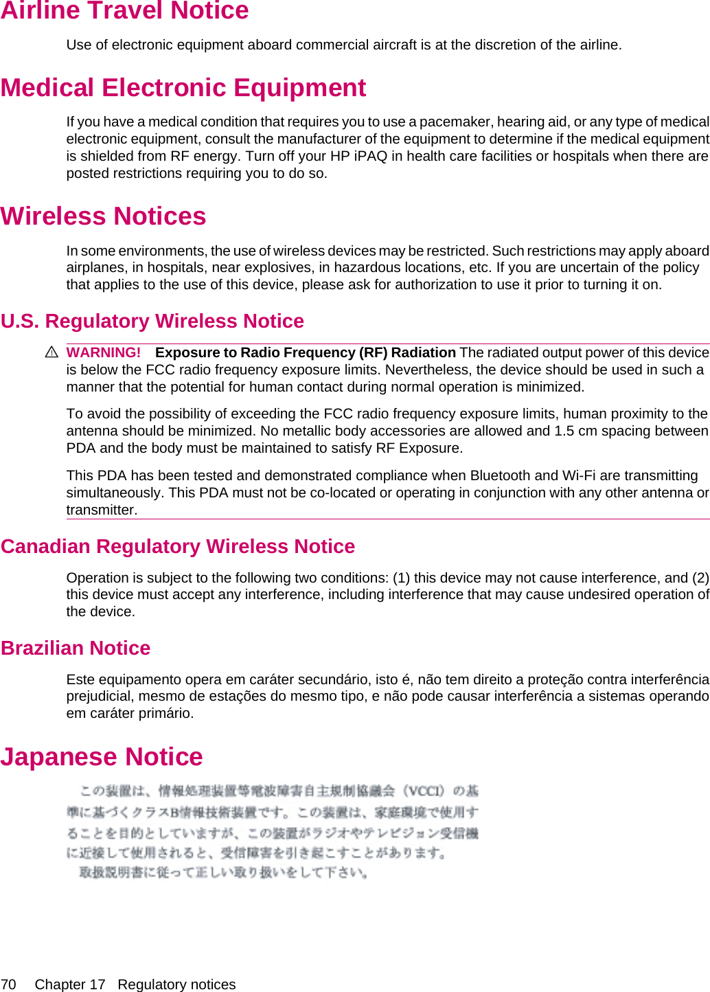 Airline Travel NoticeUse of electronic equipment aboard commercial aircraft is at the discretion of the airline.Medical Electronic EquipmentIf you have a medical condition that requires you to use a pacemaker, hearing aid, or any type of medicalelectronic equipment, consult the manufacturer of the equipment to determine if the medical equipmentis shielded from RF energy. Turn off your HP iPAQ in health care facilities or hospitals when there areposted restrictions requiring you to do so.Wireless NoticesIn some environments, the use of wireless devices may be restricted. Such restrictions may apply aboardairplanes, in hospitals, near explosives, in hazardous locations, etc. If you are uncertain of the policythat applies to the use of this device, please ask for authorization to use it prior to turning it on.U.S. Regulatory Wireless NoticeWARNING! Exposure to Radio Frequency (RF) Radiation The radiated output power of this deviceis below the FCC radio frequency exposure limits. Nevertheless, the device should be used in such amanner that the potential for human contact during normal operation is minimized.To avoid the possibility of exceeding the FCC radio frequency exposure limits, human proximity to theantenna should be minimized. No metallic body accessories are allowed and 1.5 cm spacing betweenPDA and the body must be maintained to satisfy RF Exposure.This PDA has been tested and demonstrated compliance when Bluetooth and Wi-Fi are transmittingsimultaneously. This PDA must not be co-located or operating in conjunction with any other antenna ortransmitter.Canadian Regulatory Wireless NoticeOperation is subject to the following two conditions: (1) this device may not cause interference, and (2)this device must accept any interference, including interference that may cause undesired operation ofthe device.Brazilian NoticeEste equipamento opera em caráter secundário, isto é, não tem direito a proteção contra interferênciaprejudicial, mesmo de estações do mesmo tipo, e não pode causar interferência a sistemas operandoem caráter primário.Japanese Notice70 Chapter 17   Regulatory notices