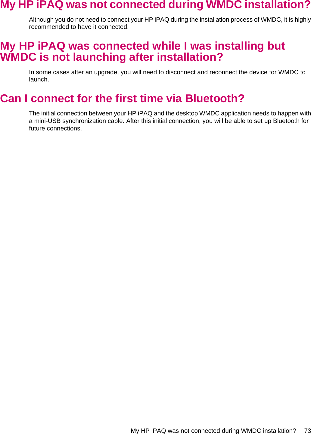 My HP iPAQ was not connected during WMDC installation?Although you do not need to connect your HP iPAQ during the installation process of WMDC, it is highlyrecommended to have it connected.My HP iPAQ was connected while I was installing butWMDC is not launching after installation?In some cases after an upgrade, you will need to disconnect and reconnect the device for WMDC tolaunch.Can I connect for the first time via Bluetooth?The initial connection between your HP iPAQ and the desktop WMDC application needs to happen witha mini-USB synchronization cable. After this initial connection, you will be able to set up Bluetooth forfuture connections.My HP iPAQ was not connected during WMDC installation? 73