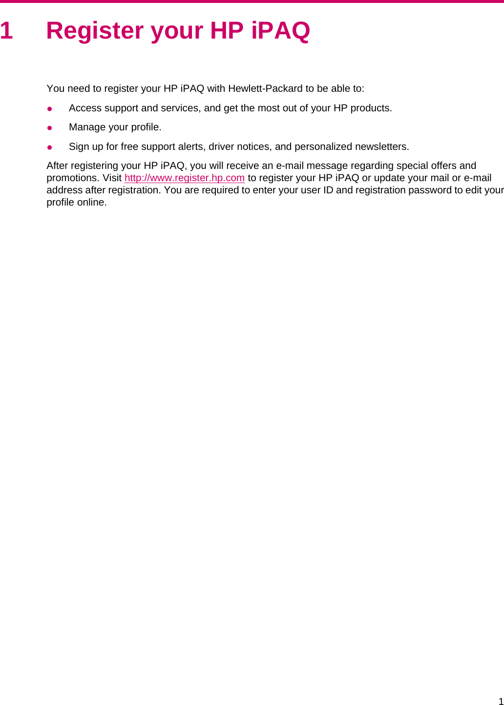 1 Register your HP iPAQYou need to register your HP iPAQ with Hewlett-Packard to be able to:●Access support and services, and get the most out of your HP products.●Manage your profile.●Sign up for free support alerts, driver notices, and personalized newsletters.After registering your HP iPAQ, you will receive an e-mail message regarding special offers andpromotions. Visit http://www.register.hp.com to register your HP iPAQ or update your mail or e-mailaddress after registration. You are required to enter your user ID and registration password to edit yourprofile online.1