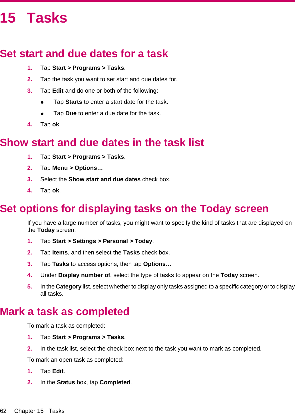 15 TasksSet start and due dates for a task1. Tap Start &gt; Programs &gt; Tasks.2. Tap the task you want to set start and due dates for.3. Tap Edit and do one or both of the following:●Tap Starts to enter a start date for the task.●Tap Due to enter a due date for the task.4. Tap ok.Show start and due dates in the task list1. Tap Start &gt; Programs &gt; Tasks.2. Tap Menu &gt; Options…3. Select the Show start and due dates check box.4. Tap ok.Set options for displaying tasks on the Today screenIf you have a large number of tasks, you might want to specify the kind of tasks that are displayed onthe Today screen.1. Tap Start &gt; Settings &gt; Personal &gt; Today.2. Tap Items, and then select the Tasks check box.3. Tap Tasks to access options, then tap Options…4. Under Display number of, select the type of tasks to appear on the Today screen.5. In the Category list, select whether to display only tasks assigned to a specific category or to displayall tasks.Mark a task as completedTo mark a task as completed:1. Tap Start &gt; Programs &gt; Tasks.2. In the task list, select the check box next to the task you want to mark as completed.To mark an open task as completed:1. Tap Edit.2. In the Status box, tap Completed.62 Chapter 15   Tasks