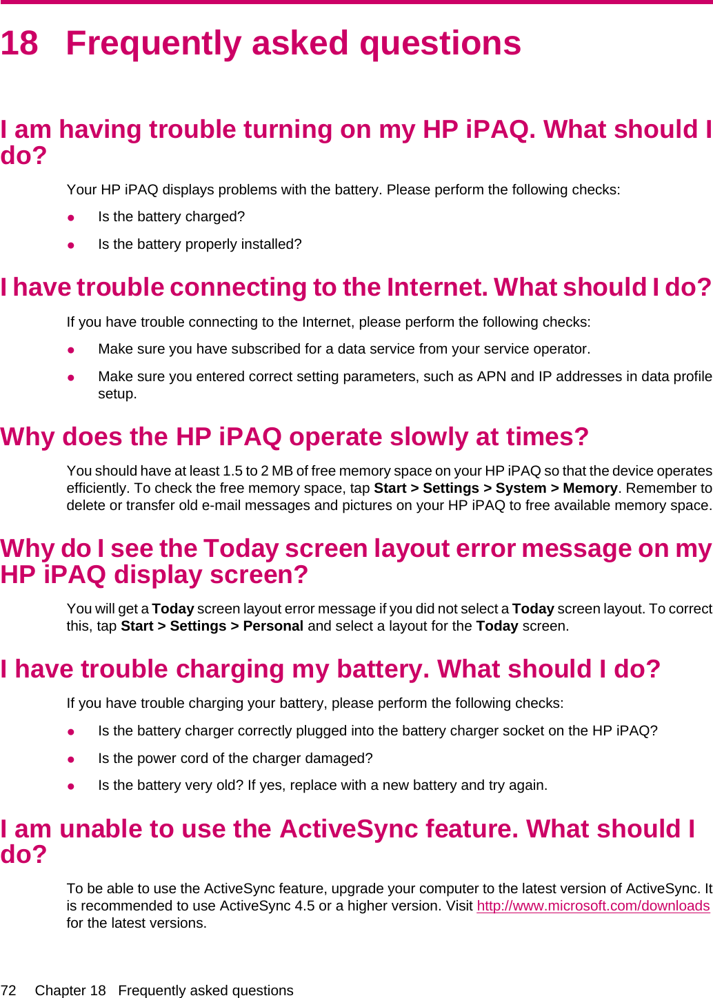 18 Frequently asked questionsI am having trouble turning on my HP iPAQ. What should Ido?Your HP iPAQ displays problems with the battery. Please perform the following checks:●Is the battery charged?●Is the battery properly installed?I have trouble connecting to the Internet. What should I do?If you have trouble connecting to the Internet, please perform the following checks:●Make sure you have subscribed for a data service from your service operator.●Make sure you entered correct setting parameters, such as APN and IP addresses in data profilesetup.Why does the HP iPAQ operate slowly at times?You should have at least 1.5 to 2 MB of free memory space on your HP iPAQ so that the device operatesefficiently. To check the free memory space, tap Start &gt; Settings &gt; System &gt; Memory. Remember todelete or transfer old e-mail messages and pictures on your HP iPAQ to free available memory space.Why do I see the Today screen layout error message on myHP iPAQ display screen?You will get a Today screen layout error message if you did not select a Today screen layout. To correctthis, tap Start &gt; Settings &gt; Personal and select a layout for the Today screen.I have trouble charging my battery. What should I do?If you have trouble charging your battery, please perform the following checks:●Is the battery charger correctly plugged into the battery charger socket on the HP iPAQ?●Is the power cord of the charger damaged?●Is the battery very old? If yes, replace with a new battery and try again.I am unable to use the ActiveSync feature. What should Ido?To be able to use the ActiveSync feature, upgrade your computer to the latest version of ActiveSync. Itis recommended to use ActiveSync 4.5 or a higher version. Visit http://www.microsoft.com/downloadsfor the latest versions.72 Chapter 18   Frequently asked questions