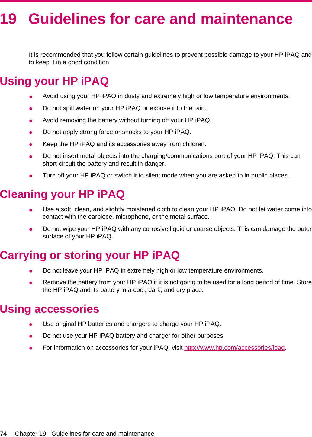 19 Guidelines for care and maintenanceIt is recommended that you follow certain guidelines to prevent possible damage to your HP iPAQ andto keep it in a good condition.Using your HP iPAQ●Avoid using your HP iPAQ in dusty and extremely high or low temperature environments.●Do not spill water on your HP iPAQ or expose it to the rain.●Avoid removing the battery without turning off your HP iPAQ.●Do not apply strong force or shocks to your HP iPAQ.●Keep the HP iPAQ and its accessories away from children.●Do not insert metal objects into the charging/communications port of your HP iPAQ. This canshort-circuit the battery and result in danger.●Turn off your HP iPAQ or switch it to silent mode when you are asked to in public places.Cleaning your HP iPAQ●Use a soft, clean, and slightly moistened cloth to clean your HP iPAQ. Do not let water come intocontact with the earpiece, microphone, or the metal surface.●Do not wipe your HP iPAQ with any corrosive liquid or coarse objects. This can damage the outersurface of your HP iPAQ.Carrying or storing your HP iPAQ●Do not leave your HP iPAQ in extremely high or low temperature environments.●Remove the battery from your HP iPAQ if it is not going to be used for a long period of time. Storethe HP iPAQ and its battery in a cool, dark, and dry place.Using accessories●Use original HP batteries and chargers to charge your HP iPAQ.●Do not use your HP iPAQ battery and charger for other purposes.●For information on accessories for your iPAQ, visit http://www.hp.com/accessories/ipaq.74 Chapter 19   Guidelines for care and maintenance