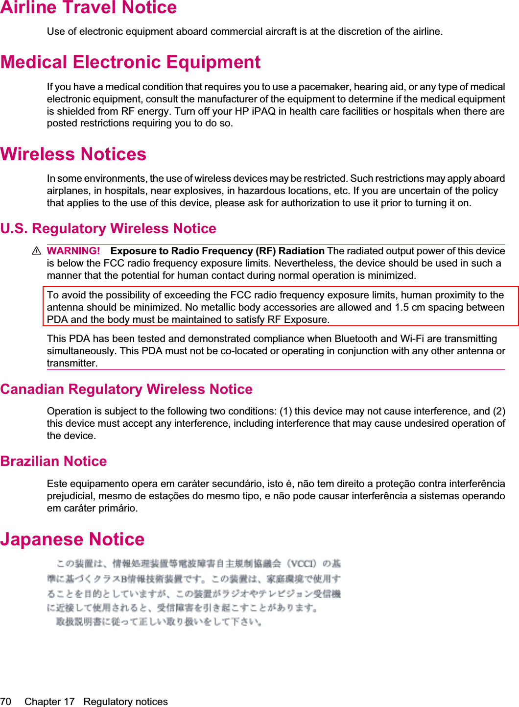 Airline Travel NoticeUse of electronic equipment aboard commercial aircraft is at the discretion of the airline.Medical Electronic EquipmentIf you have a medical condition that requires you to use a pacemaker, hearing aid, or any type of medicalelectronic equipment, consult the manufacturer of the equipment to determine if the medical equipmentis shielded from RF energy. Turn off your HP iPAQ in health care facilities or hospitals when there areposted restrictions requiring you to do so.Wireless NoticesIn some environments, the use of wireless devices may be restricted. Such restrictions may apply aboardairplanes, in hospitals, near explosives, in hazardous locations, etc. If you are uncertain of the policythat applies to the use of this device, please ask for authorization to use it prior to turning it on.U.S. Regulatory Wireless NoticeWARNING! Exposure to Radio Frequency (RF) Radiation The radiated output power of this deviceis below the FCC radio frequency exposure limits. Nevertheless, the device should be used in such amanner that the potential for human contact during normal operation is minimized.To avoid the possibility of exceeding the FCC radio frequency exposure limits, human proximity to theantenna should be minimized. No metallic body accessories are allowed and 1.5 cm spacing betweenPDA and the body must be maintained to satisfy RF Exposure.This PDA has been tested and demonstrated compliance when Bluetooth and Wi-Fi are transmittingsimultaneously. This PDA must not be co-located or operating in conjunction with any other antenna ortransmitter.Canadian Regulatory Wireless NoticeOperation is subject to the following two conditions: (1) this device may not cause interference, and (2)this device must accept any interference, including interference that may cause undesired operation ofthe device.Brazilian NoticeEste equipamento opera em caráter secundário, isto é, não tem direito a proteção contra interferênciaprejudicial, mesmo de estações do mesmo tipo, e não pode causar interferência a sistemas operandoem caráter primário.Japanese Notice70 Chapter 17   Regulatory notices