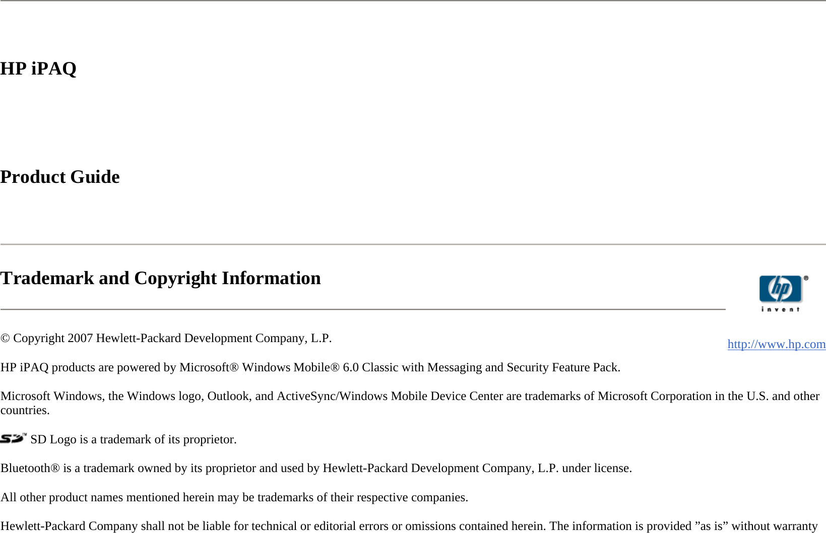  HP iPAQ     Product Guide    Trademark and Copyright Information  © Copyright 2007 Hewlett-Packard Development Company, L.P.  HP iPAQ products are powered by Microsoft® Windows Mobile® 6.0 Classic with Messaging and Security Feature Pack.  Microsoft Windows, the Windows logo, Outlook, and ActiveSync/Windows Mobile Device Center are trademarks of Microsoft Corporation in the U.S. and other countries.   SD Logo is a trademark of its proprietor.  Bluetooth® is a trademark owned by its proprietor and used by Hewlett-Packard Development Company, L.P. under license.  All other product names mentioned herein may be trademarks of their respective companies.  Hewlett-Packard Company shall not be liable for technical or editorial errors or omissions contained herein. The information is provided ”as is” without warranty    http://www.hp.com